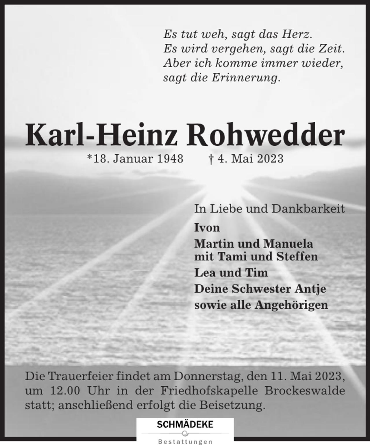 <p>Es tut weh, sagt das Herz.<br />Es wird vergehen, sagt die Zeit.<br />Aber ich komme immer wieder,<br />sagt die Erinnerung.</p><p>Karl-Heinz Rohwedder<br />*18. Januar 1948</p><p>† 4. Mai 2023</p><p>In Liebe und Dankbarkeit<br />Ivon<br />Martin und Manuela<br />mit Tami und Steffen<br />Lea und Tim<br />Deine Schwester Antje<br />sowie alle Angehörigen</p><p>Die Trauerfeier findet am Donnerstag, den 11. Mai 2023,<br />um 12.00 Uhr in der Friedhofskapelle Brockeswalde<br />statt; anschließend erfolgt die Beisetzung.</p>