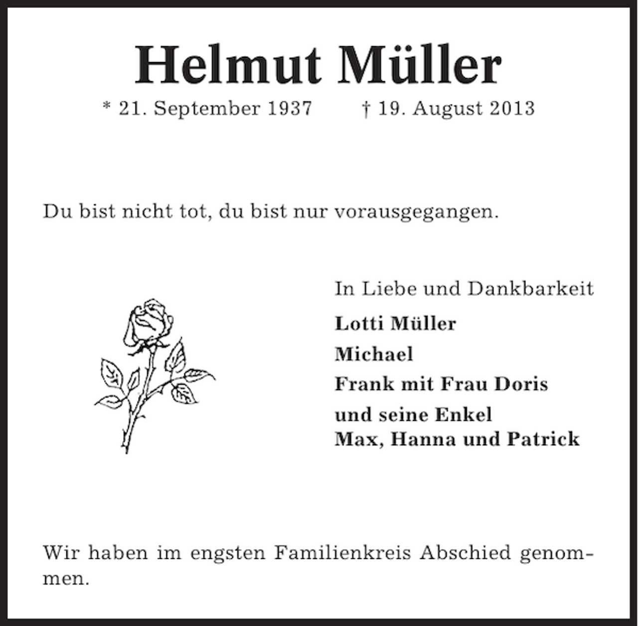 <p>Helmut Müller<br />* 21. September 1937</p><p>† 19. August 2013</p><p>Du bist nicht tot, du bist nur vorausgegangen.</p><p>In Liebe und Dankbarkeit<br />Lotti Müller<br />Michael<br />Frank mit Frau Doris<br />und seine Enkel<br />Max, Hanna und Patrick</p><p>Wir haben im engsten Familienkreis Abschied genommen.</p>