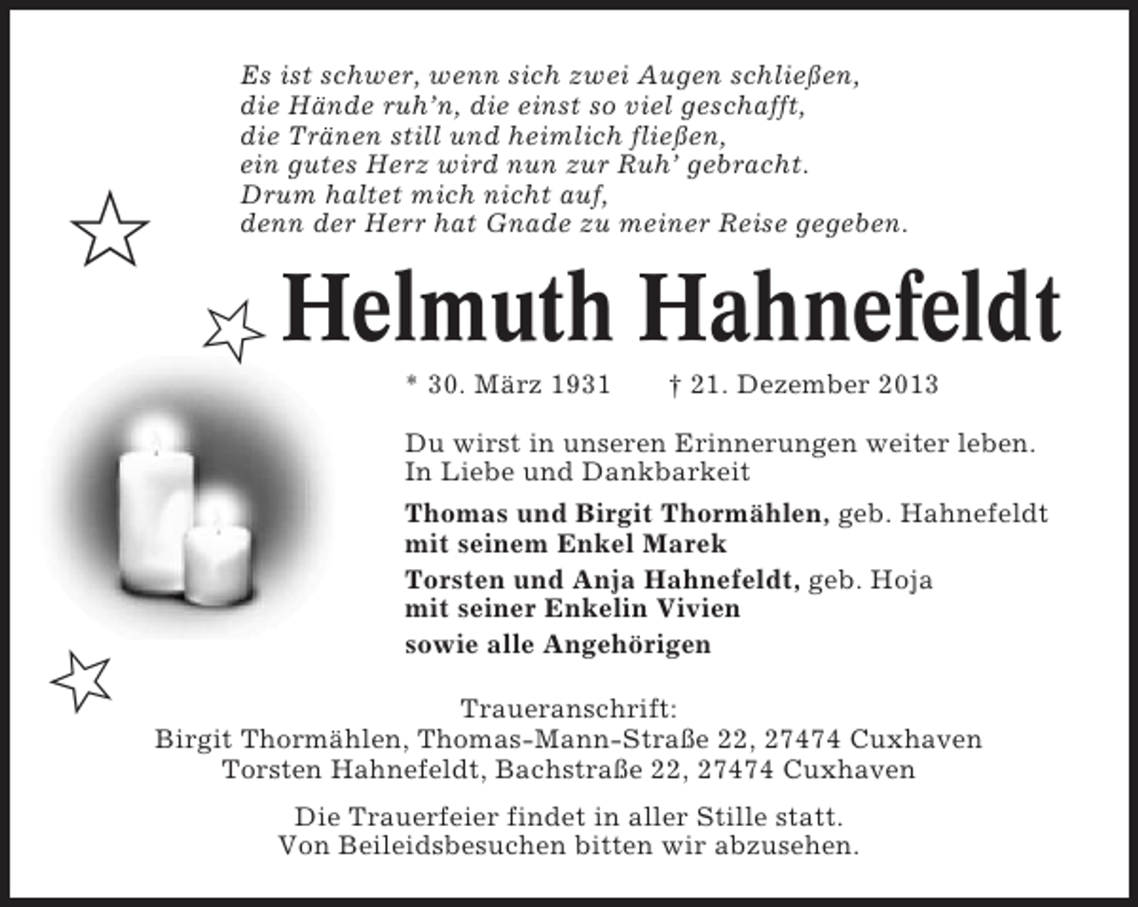 <p>✩</p><p>Es ist schwer, wenn sich zwei Augen schließen,<br />die Hände ruh’n, die einst so viel geschafft,<br />die Tränen still und heimlich fließen,<br />ein gutes Herz wird nun zur Ruh’ gebracht.<br />Drum haltet mich nicht auf,<br />denn der Herr hat Gnade zu meiner Reise gegeben.</p><p>✩ Helmuth Hahnefeldt<br />* 30. März 1931</p><p>† 21. Dezember 2013</p><p>Du wirst in unseren Erinnerungen weiter leben.<br />In Liebe und Dankbarkeit<br />Thomas und Birgit Thormählen, geb. Hahnefeldt<br />mit seinem Enkel Marek<br />Torsten und Anja Hahnefeldt, geb. Hoja<br />mit seiner Enkelin Vivien<br />sowie alle Angehörigen</p><p>✩</p><p>Traueranschrift:<br />Birgit Thormählen, Thomas-Mann-Straße 22, 27474 Cuxhaven<br />Torsten Hahnefeldt, Bachstraße 22, 27474 Cuxhaven<br />Die Trauerfeier findet in aller Stille statt.<br />Von Beileidsbesuchen bitten wir abzusehen.</p>