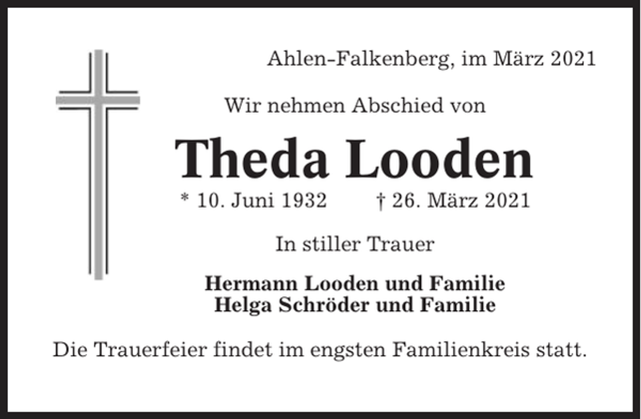 <p>Ahlen-Falkenberg, im März 2021<br />Wir nehmen Abschied von</p><p>Theda Looden<br />* 10. Juni 1932</p><p>† 26. März 2021</p><p>In stiller Trauer<br />Hermann Looden und Familie<br />Helga Schröder und Familie<br />Die Trauerfeier findet im engsten Familienkreis statt.</p>