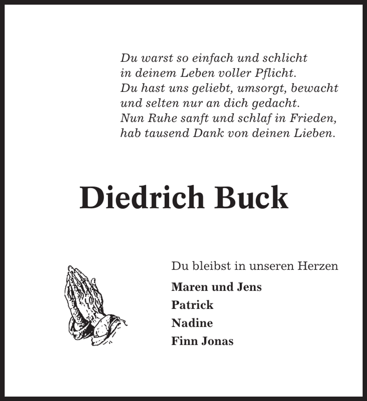 <p>Du warst so einfach und schlicht<br />in deinem Leben voller Pflicht.<br />Du hast uns geliebt, umsorgt, bewacht<br />und selten nur an dich gedacht.<br />Nun Ruhe sanft und schlaf in Frieden,<br />hab tausend Dank von deinen Lieben.</p><p>Diedrich Buck<br />Du bleibst in unseren Herzen<br />Maren und Jens<br />Patrick<br />Nadine<br />Finn Jonas</p>