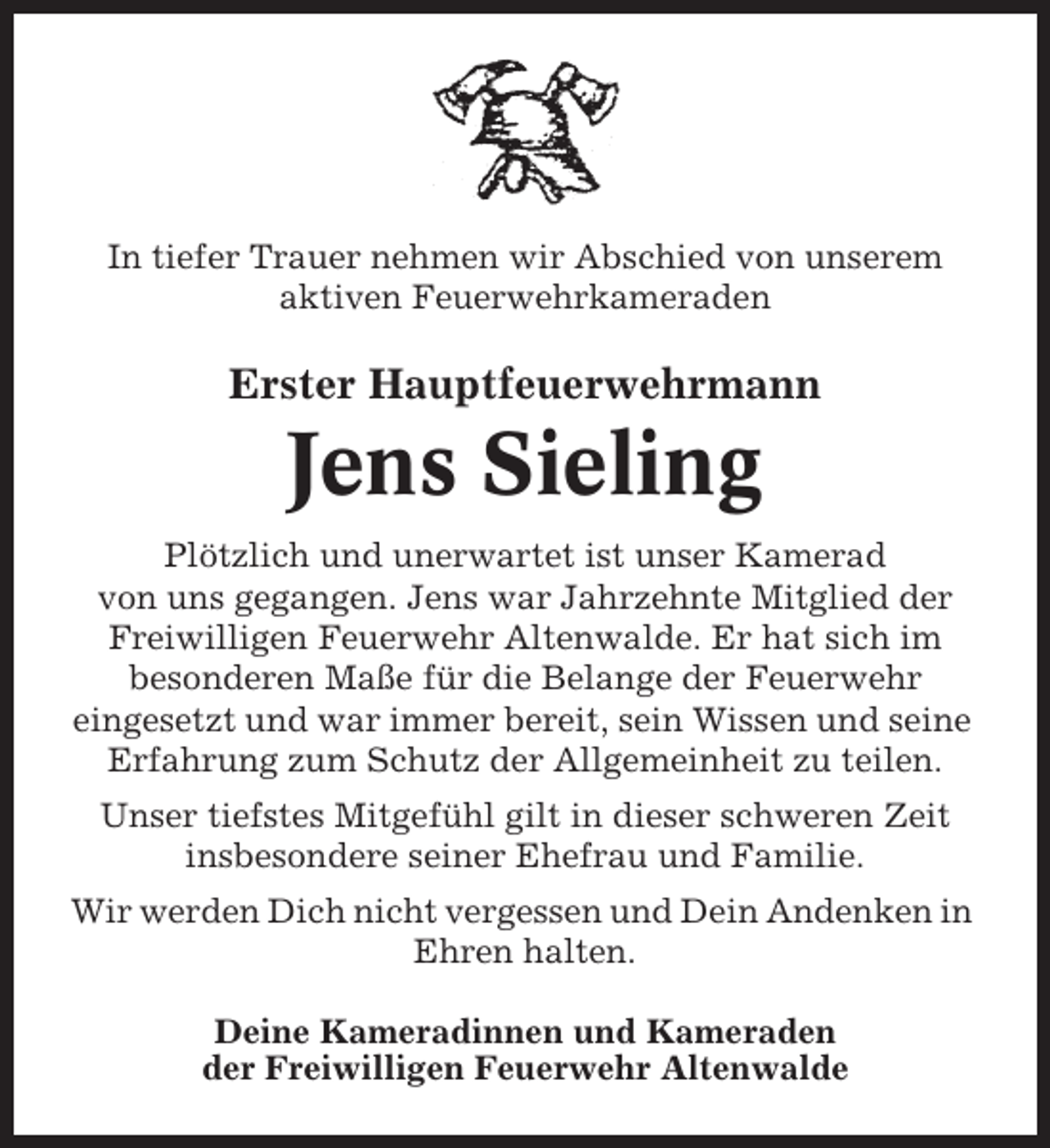 <p>In tiefer Trauer nehmen wir Abschied von unserem<br />aktiven Feuerwehrkameraden</p><p>Erster Hauptfeuerwehrmann</p><p>Jens Sieling<br />Plötzlich und unerwartet ist unser Kamerad<br />von uns gegangen. Jens war Jahrzehnte Mitglied der<br />Freiwilligen Feuerwehr Altenwalde. Er hat sich im<br />besonderen Maße für die Belange der Feuerwehr<br />eingesetzt und war immer bereit, sein Wissen und seine<br />Erfahrung zum Schutz der Allgemeinheit zu teilen.<br />Unser tiefstes Mitgefühl gilt in dieser schweren Zeit<br />insbesondere seiner Ehefrau und Familie.<br />Wir werden Dich nicht vergessen und Dein Andenken in<br />Ehren halten.<br />Deine Kameradinnen und Kameraden<br />der Freiwilligen Feuerwehr Altenwalde</p>