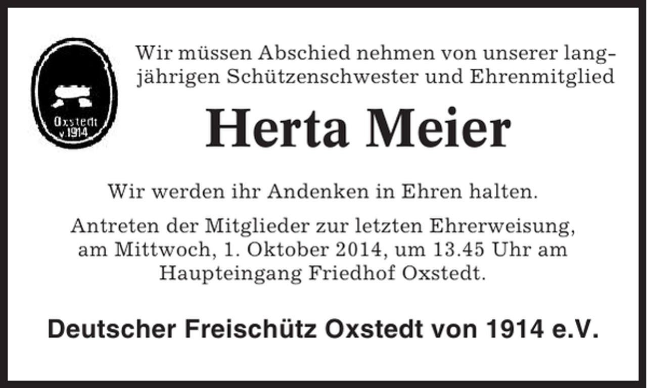 <p>Wir müssen Abschied nehmen von unserer langjährigen Schützenschwester und Ehrenmitglied</p><p>Herta Meier<br />Wir werden ihr Andenken in Ehren halten.<br />Antreten der Mitglieder zur letzten Ehrerweisung,<br />am Mittwoch, 1. Oktober 2014, um 13.45 Uhr am<br />Haupteingang Friedhof Oxstedt.</p><p>Deutscher Freischütz Oxstedt von 1914 e.V.</p>