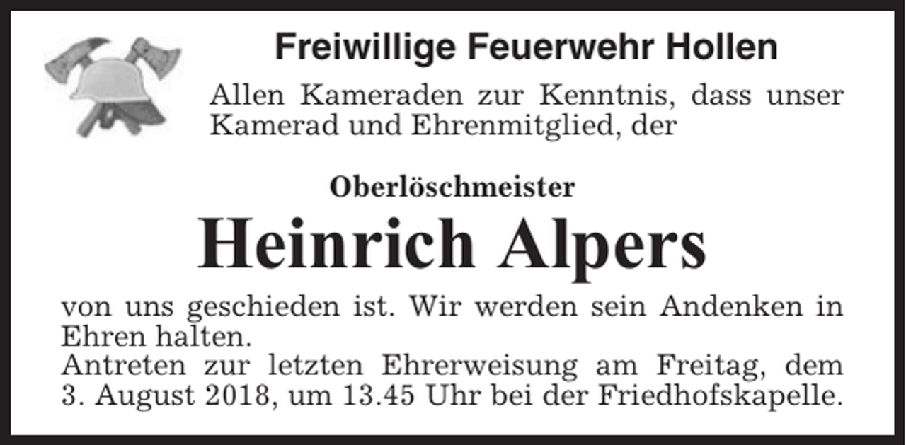 <p>Freiwillige Feuerwehr Hollen<br />Allen Kameraden zur Kenntnis, dass unser<br />Kamerad und Ehrenmitglied, der<br />Oberlöschmeister</p><p>Heinrich Alpers<br />von uns geschieden ist. Wir werden sein Andenken in<br />Ehren halten.<br />Antreten zur letzten Ehrerweisung am Freitag, dem<br />3. August 2018, um 13.45 Uhr bei der Friedhofskapelle.</p>