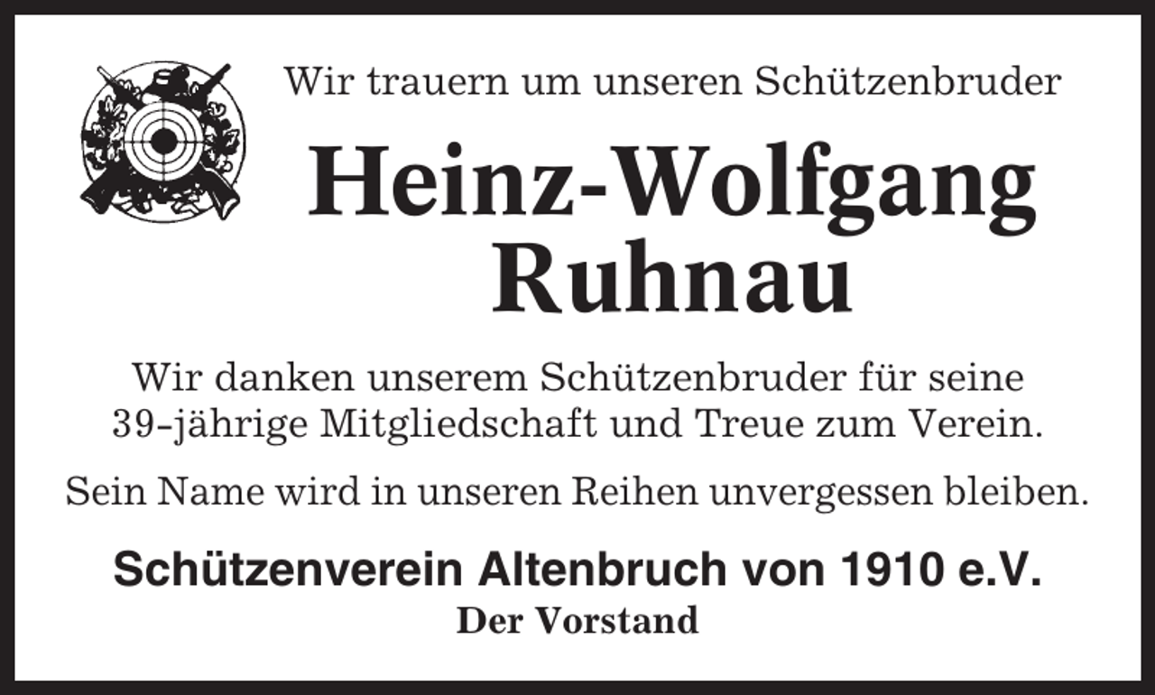 <p>Wir trauern um unseren Schützenbruder</p><p>Heinz-Wolfgang<br />Ruhnau<br />Wir danken unserem Schützenbruder für seine<br />39-jährige Mitgliedschaft und Treue zum Verein.<br />Sein Name wird in unseren Reihen unvergessen bleiben.</p><p>Schützenverein Altenbruch von 1910 e.V.<br />Der Vorstand</p>