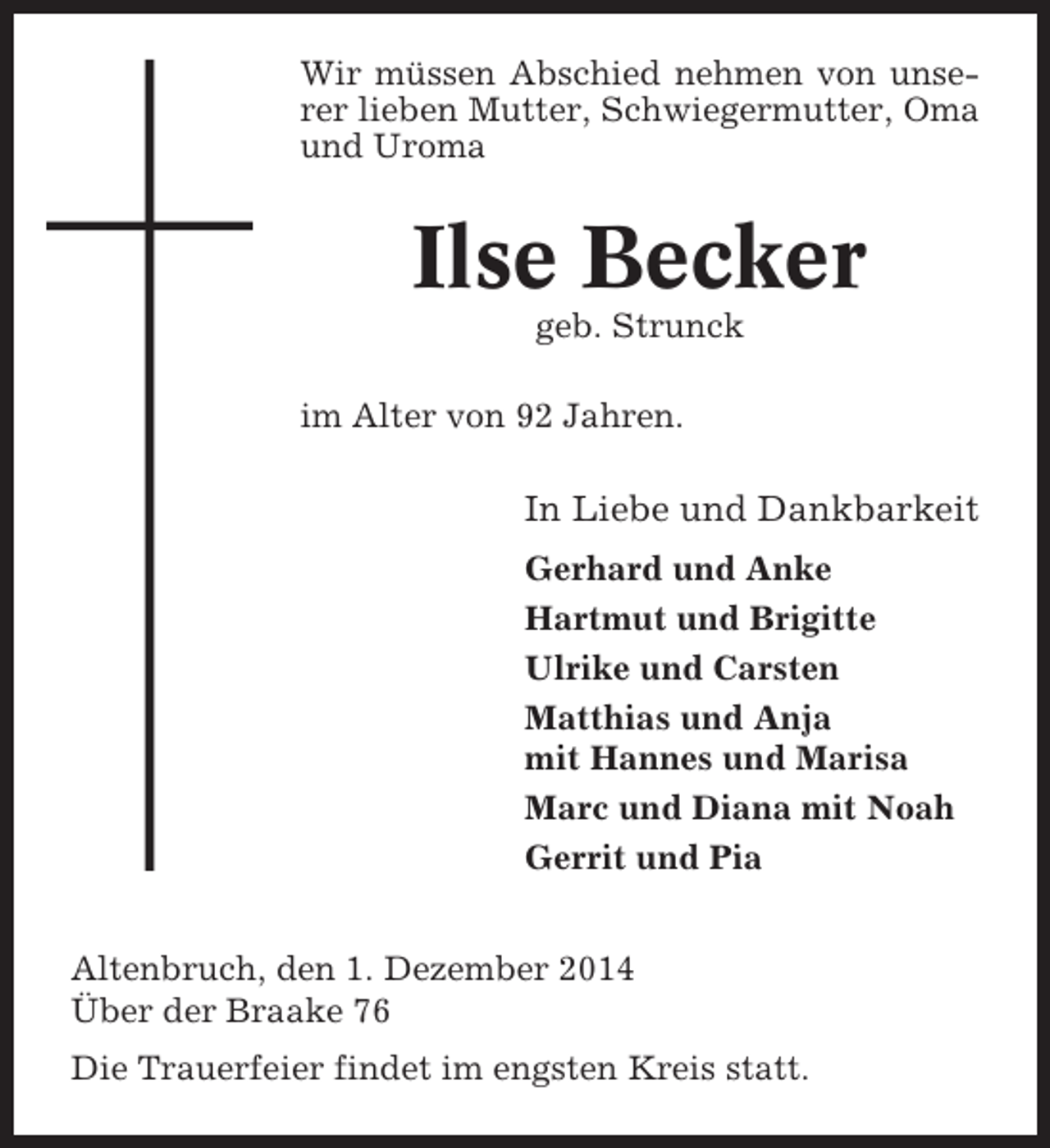 <p>Wir müssen Abschied nehmen von unserer lieben Mutter, Schwiegermutter, Oma<br />und Uroma</p><p>Ilse Becker<br />geb. Strunck<br />im Alter von 92 Jahren.</p><p>In Liebe und Dankbarkeit<br />Gerhard und Anke<br />Hartmut und Brigitte<br />Ulrike und Carsten<br />Matthias und Anja<br />mit Hannes und Marisa<br />Marc und Diana mit Noah<br />Gerrit und Pia<br />Altenbruch, den 1. Dezember 2014<br />Über der Braake 76<br />Die Trauerfeier findet im engsten Kreis statt.</p>
