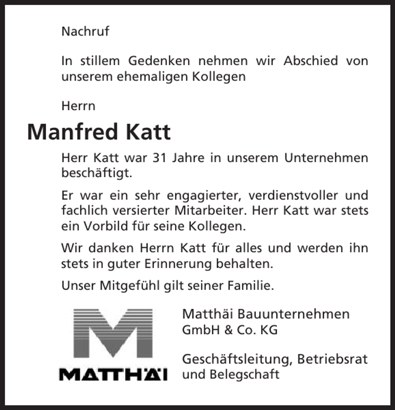 <p>Nachruf<br />In stillem Gedenken nehmen wir Abschied von<br />unserem ehemaligen Kollegen<br />Herrn</p><p>Manfred Katt<br />Herr Katt war 31 Jahre in unserem Unternehmen<br />beschäftigt.<br />Er war ein sehr engagierter, verdienstvoller und<br />fachlich versierter Mitarbeiter. Herr Katt war stets<br />ein Vorbild für seine Kollegen.<br />Wir danken Herrn Katt für alles und werden ihn<br />stets in guter Erinnerung behalten.<br />Unser Mitgefühl gilt seiner Familie.</p><p>Matthäi Bauunternehmen<br />GmbH &amp; Co. KG</p><p>Geschäftsleitung, Betriebsrat<br />und Belegschaft</p>