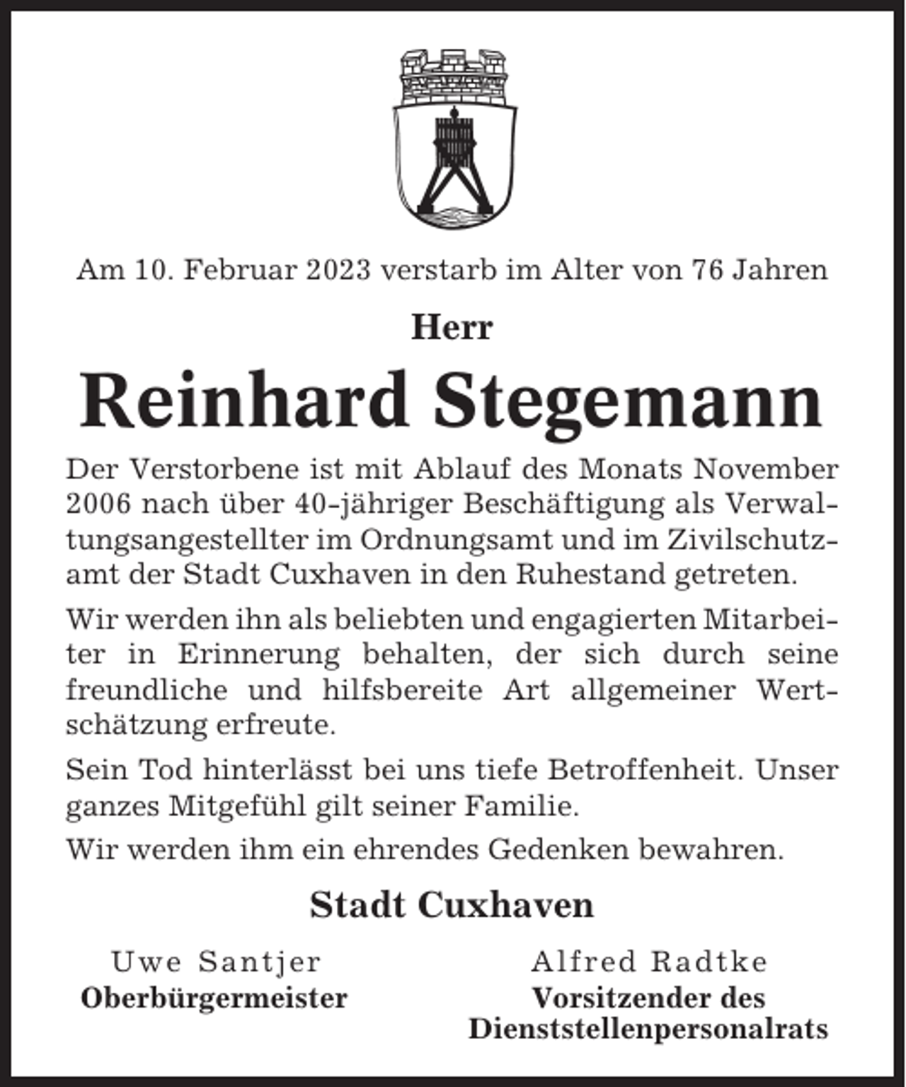 <p>Am 10. Februar 2023 verstarb im Alter von 76 Jahren</p><p>Herr</p><p>Reinhard Stegemann<br />Der Verstorbene ist mit Ablauf des Monats November<br />2006 nach über 40-jähriger Beschäftigung als Verwaltungsangestellter im Ordnungsamt und im Zivilschutzamt der Stadt Cuxhaven in den Ruhestand getreten.<br />Wir werden ihn als beliebten und engagierten Mitarbeiter in Erinnerung behalten, der sich durch seine<br />freundliche und hilfsbereite Art allgemeiner Wertschätzung erfreute.<br />Sein Tod hinterlässt bei uns tiefe Betroffenheit. Unser<br />ganzes Mitgefühl gilt seiner Familie.<br />Wir werden ihm ein ehrendes Gedenken bewahren.</p><p>Stadt Cuxhaven<br />Uwe Santjer<br />Oberbürgermeister</p><p>Alfred Radtke<br />Vorsitzender des<br />Dienststellenpersonalrats</p>