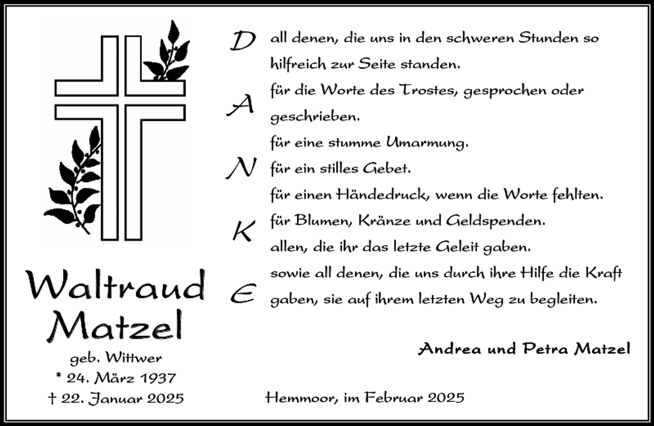 <p>D<br />A<br />N<br />K</p><p>Waltraud<br />M at zel<br />geb. Wittwer<br />* 24. März 1937<br />† 22. Januar 2025</p><p>E</p><p>all denen, die uns in den schweren Stunden so<br />hilfreich zur Seite standen.<br />für die Worte des Trostes, gesprochen oder<br />geschrieben.<br />für eine stumme Umarmung.<br />für ein stilles Gebet.<br />für einen Händedruck, wenn die Worte fehlten.<br />für Blumen, Kränze und Geldspenden.<br />allen, die ihr das letzte Geleit gaben.<br />sowie all denen, die uns durch ihre Hilfe die Kraft<br />gaben, sie auf ihrem letzten Weg zu begleiten.<br />A n drea un d Petra Matze l<br />Hemmoor, im Februar 2025</p>