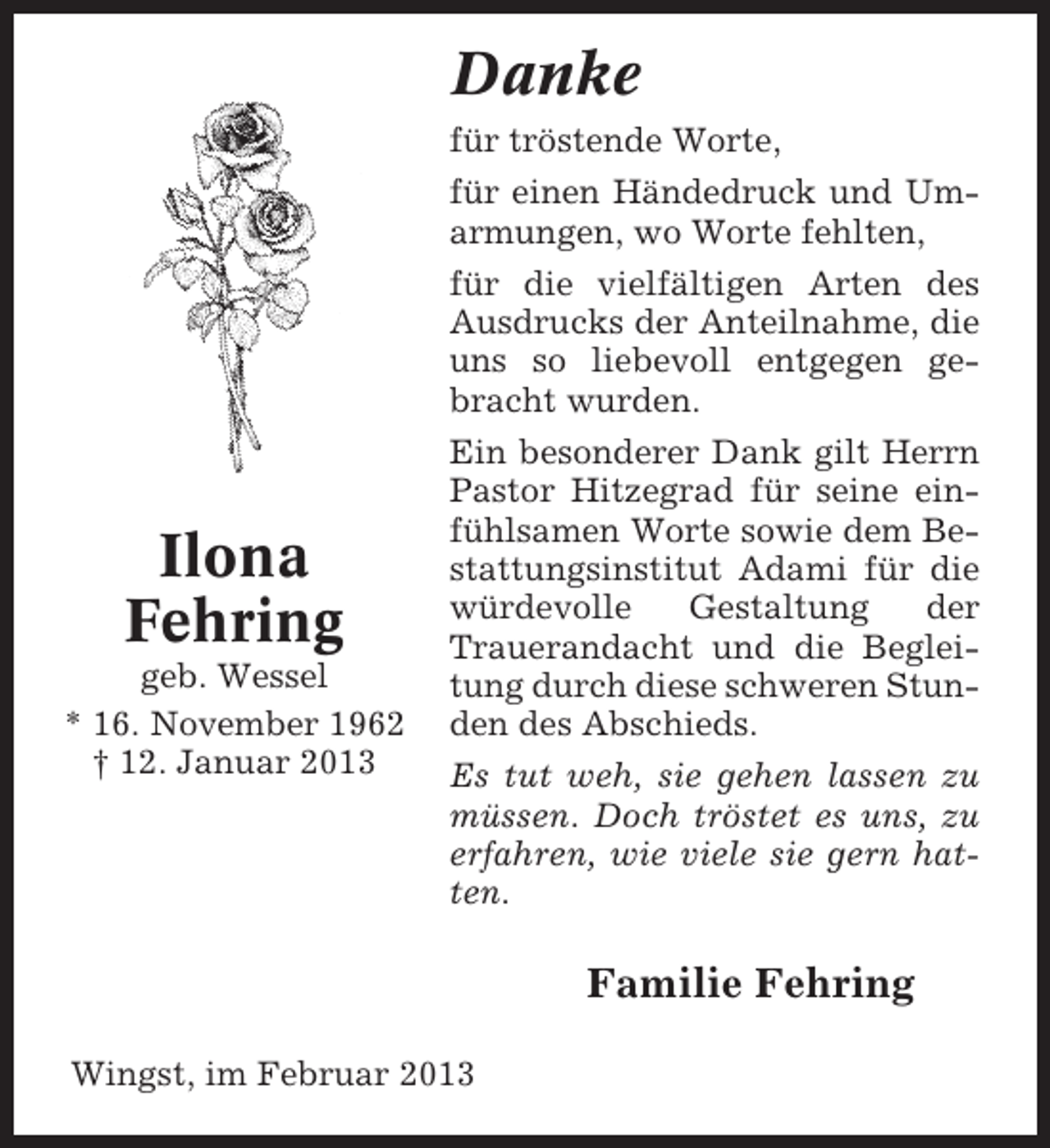 <p>Danke<br />für tröstende Worte,<br />für einen Händedruck und Umarmungen, wo Worte fehlten,<br />für die vielfältigen Arten des<br />Ausdrucks der Anteilnahme, die<br />uns so liebevoll entgegen gebracht wurden.</p><p>Ilona<br />Fehring<br />geb. Wessel<br />* 16. November 1962<br />† 12. Januar 2013</p><p>Ein besonderer Dank gilt Herrn<br />Pastor Hitzegrad für seine einfühlsamen Worte sowie dem Bestattungsinstitut Adami für die<br />würdevolle<br />Gestaltung<br />der<br />Trauerandacht und die Begleitung durch diese schweren Stunden des Abschieds.<br />Es tut weh, sie gehen lassen zu<br />müssen. Doch tröstet es uns, zu<br />erfahren, wie viele sie gern hatten.</p><p>Familie Fehring<br />Wingst, im Februar 2013</p>