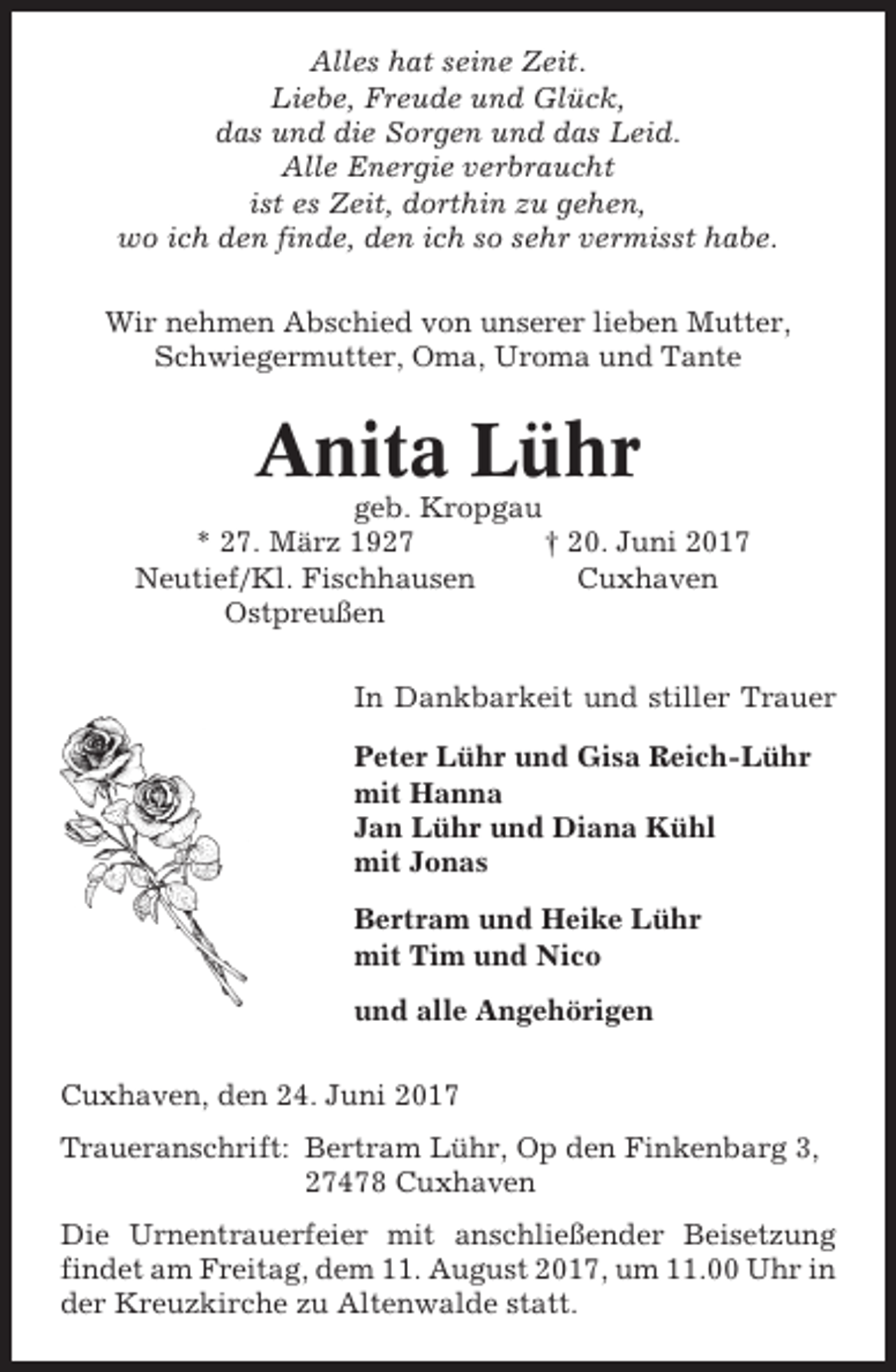 <p>Alles hat seine Zeit.<br />Liebe, Freude und Glück,<br />das und die Sorgen und das Leid.<br />Alle Energie verbraucht<br />ist es Zeit, dorthin zu gehen,<br />wo ich den finde, den ich so sehr vermisst habe.<br />Wir nehmen Abschied von unserer lieben Mutter,<br />Schwiegermutter, Oma, Uroma und Tante</p><p>Anita Lühr<br />geb. Kropgau<br />* 27. März 1927<br />† 20. Juni 2017<br />Neutief/Kl. Fischhausen<br />Cuxhaven<br />Ostpreußen<br />In Dankbarkeit und stiller Trauer<br />Peter Lühr und Gisa Reich-Lühr<br />mit Hanna<br />Jan Lühr und Diana Kühl<br />mit Jonas<br />Bertram und Heike Lühr<br />mit Tim und Nico<br />und alle Angehörigen<br />Cuxhaven, den 24. Juni 2017<br />Traueranschrift: Bertram Lühr, Op den Finkenbarg 3,<br />27478 Cuxhaven<br />Die Urnentrauerfeier mit anschließender Beisetzung<br />findet am Freitag, dem 11. August 2017, um 11.00 Uhr in<br />der Kreuzkirche zu Altenwalde statt.</p>