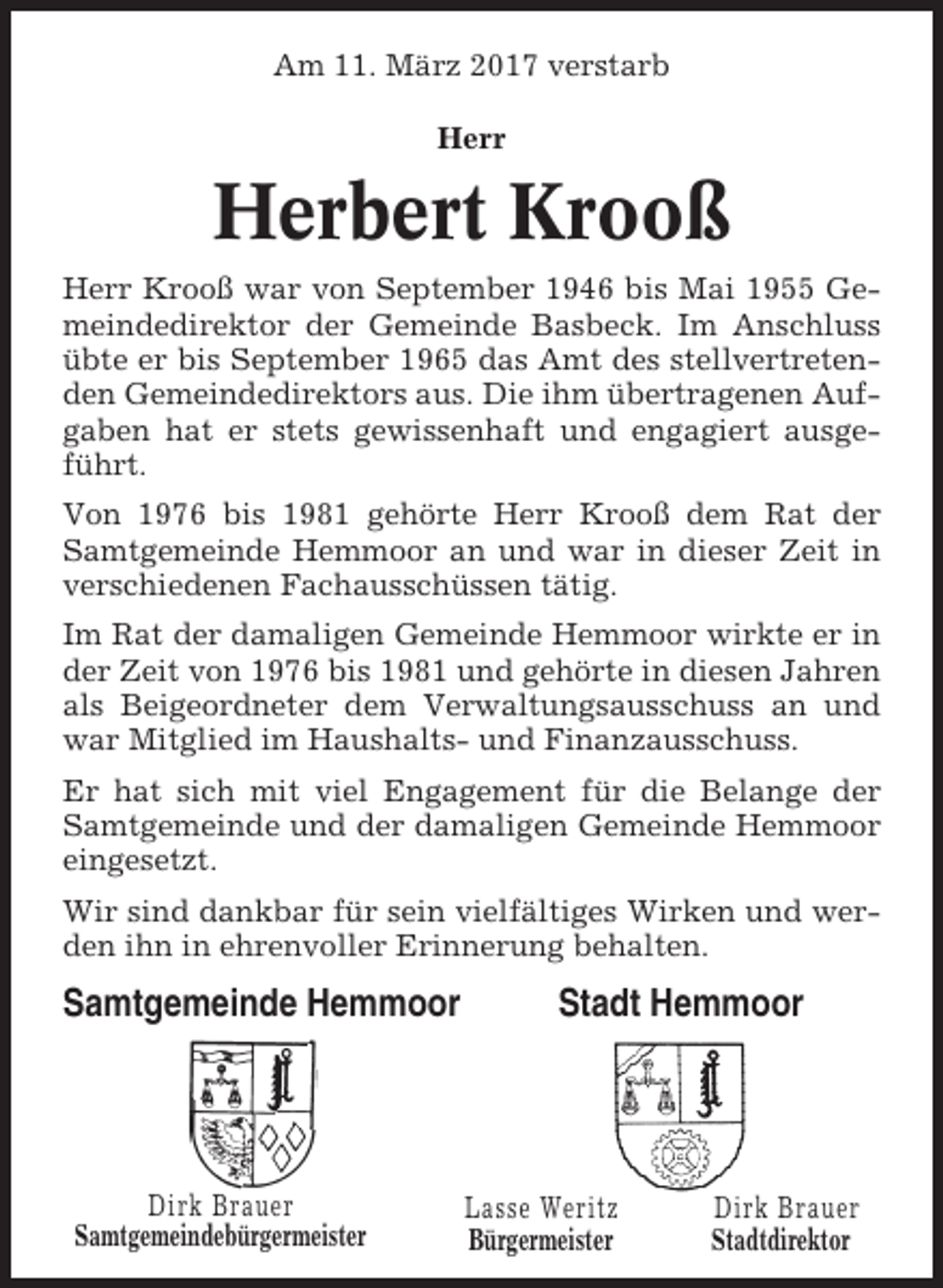 <p>Am 11. März 2017 verstarb<br />Herr</p><p>Herbert Krooß<br />Herr Krooß war von September 1946 bis Mai 1955 Gemeindedirektor der Gemeinde Basbeck. Im Anschluss<br />übte er bis September 1965 das Amt des stellvertretenden Gemeindedirektors aus. Die ihm übertragenen Aufgaben hat er stets gewissenhaft und engagiert ausgeführt.<br />Von 1976 bis 1981 gehörte Herr Krooß dem Rat der<br />Samtgemeinde Hemmoor an und war in dieser Zeit in<br />verschiedenen Fachausschüssen tätig.<br />Im Rat der damaligen Gemeinde Hemmoor wirkte er in<br />der Zeit von 1976 bis 1981 und gehörte in diesen Jahren<br />als Beigeordneter dem Verwaltungsausschuss an und<br />war Mitglied im Haushalts- und Finanzausschuss.<br />Er hat sich mit viel Engagement für die Belange der<br />Samtgemeinde und der damaligen Gemeinde Hemmoor<br />eingesetzt.<br />Wir sind dankbar für sein vielfältiges Wirken und werden ihn in ehrenvoller Erinnerung behalten.</p><p>Samtgemeinde Hemmoor</p><p>Dirk Brauer<br />Samtgemeindebürgermeister</p><p>Stadt Hemmoor</p><p>Lasse Weritz<br />Bürgermeister</p><p>Dirk Brauer<br />Stadtdirektor</p>