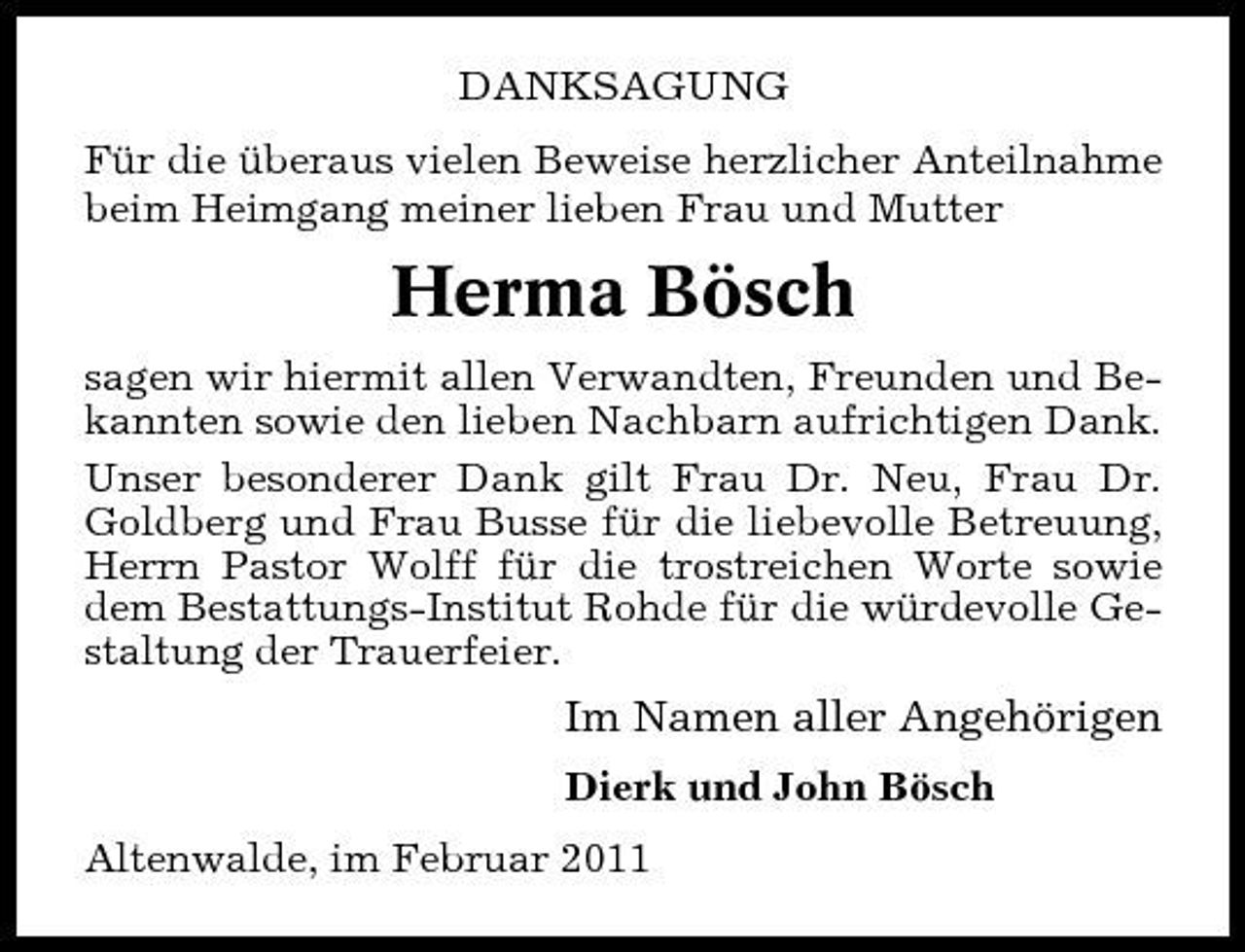<p>DANKSAGUNG Für die überaus vielen Beweise herzlicher Anteilnahme beim Heimgang meiner lieben Frau und Mutter</p><p>Herma Bösch<br />sagen wir hiermit allen Verwandten, Freunden und Bekannten sowie den lieben Nachbarn aufrichtigen Dank. Unser besonderer Dank gilt Frau Dr. Neu, Frau Dr. Goldberg und Frau Busse für die liebevolle Betreuung, Herrn Pastor Wolff für die trostreichen Worte sowie dem Bestattungs-Institut Rohde für die würdevolle Gestaltung der Trauerfeier.</p><p>Im Namen aller Angehörigen<br />Dierk und John Bösch Altenwalde, im Februar 2011</p>