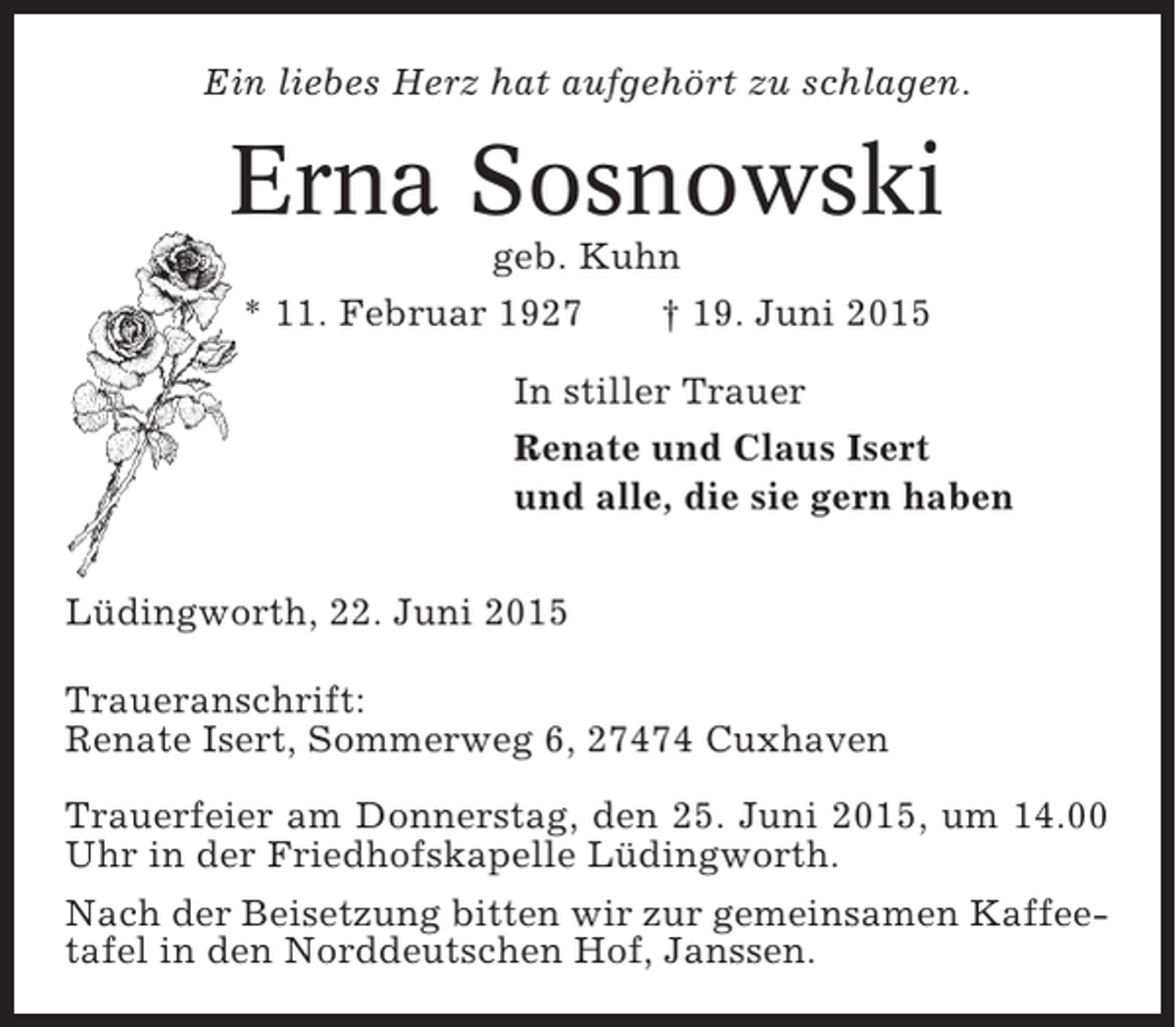 <p>Ein liebes Herz hat aufgehört zu schlagen.</p><p>Erna Sosnowski<br />geb. Kuhn<br />* 11. Februar 1927<br />† 19. Juni 2015<br />In stiller Trauer<br />Renate und Claus Isert<br />und alle, die sie gern haben<br />Lüdingworth, 22. Juni 2015<br />Traueranschrift:<br />Renate Isert, Sommerweg 6, 27474 Cuxhaven<br />Trauerfeier am Donnerstag, den 25. Juni 2015, um 14.00<br />Uhr in der Friedhofskapelle Lüdingworth.<br />Nach der Beisetzung bitten wir zur gemeinsamen Kaffeetafel in den Norddeutschen Hof, Janssen.</p>