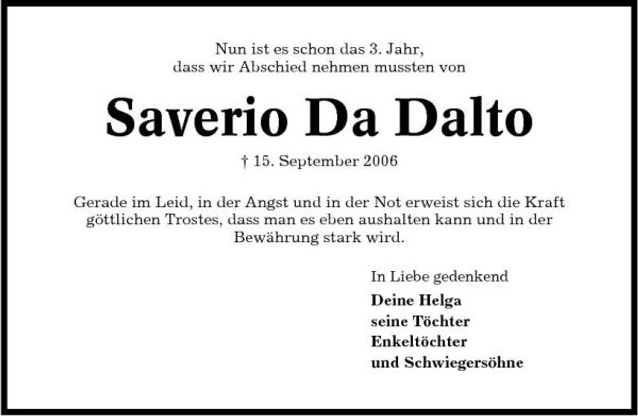 <p>Nun ist es schon das 3. Jahr, dass wir Abschied nehmen mussten von</p><p>Saverio Da Dalto<br />† 15. September 2006 Gerade im Leid, in der Angst und in der Not erweist sich die Kraft göttlichen Trostes, dass man es eben aushalten kann und in der Bewährung stark wird.<br />In Liebe gedenkend</p><p>Deine Helga seine Töchter Enkeltöchter und Schwiegersöhne</p>