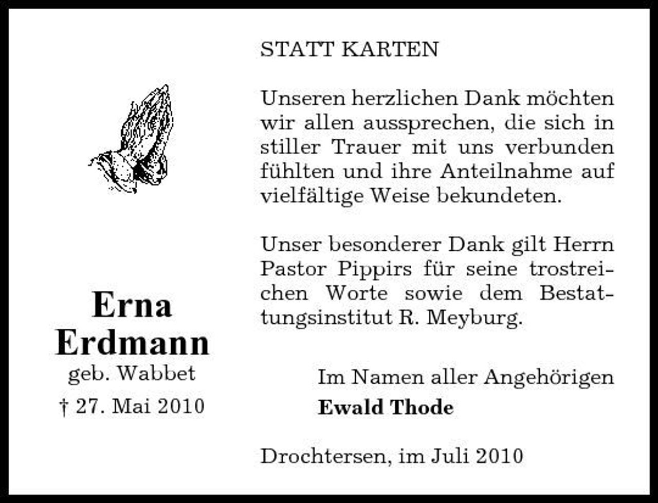 <p>STATT KARTEN Unseren herzlichen Dank möchten wir allen aussprechen, die sich in stiller Trauer mit uns verbunden fühlten und ihre Anteilnahme auf vielfältige Weise bekundeten. Unser besonderer Dank gilt Herrn Pastor Pippirs für seine trostreichen Worte sowie dem Bestattungsinstitut R. Meyburg. Im Namen aller Angehörigen Ewald Thode Drochtersen, im Juli 2010</p><p>Erna Erdmann<br />geb. Wabbet † 27. Mai 2010</p>