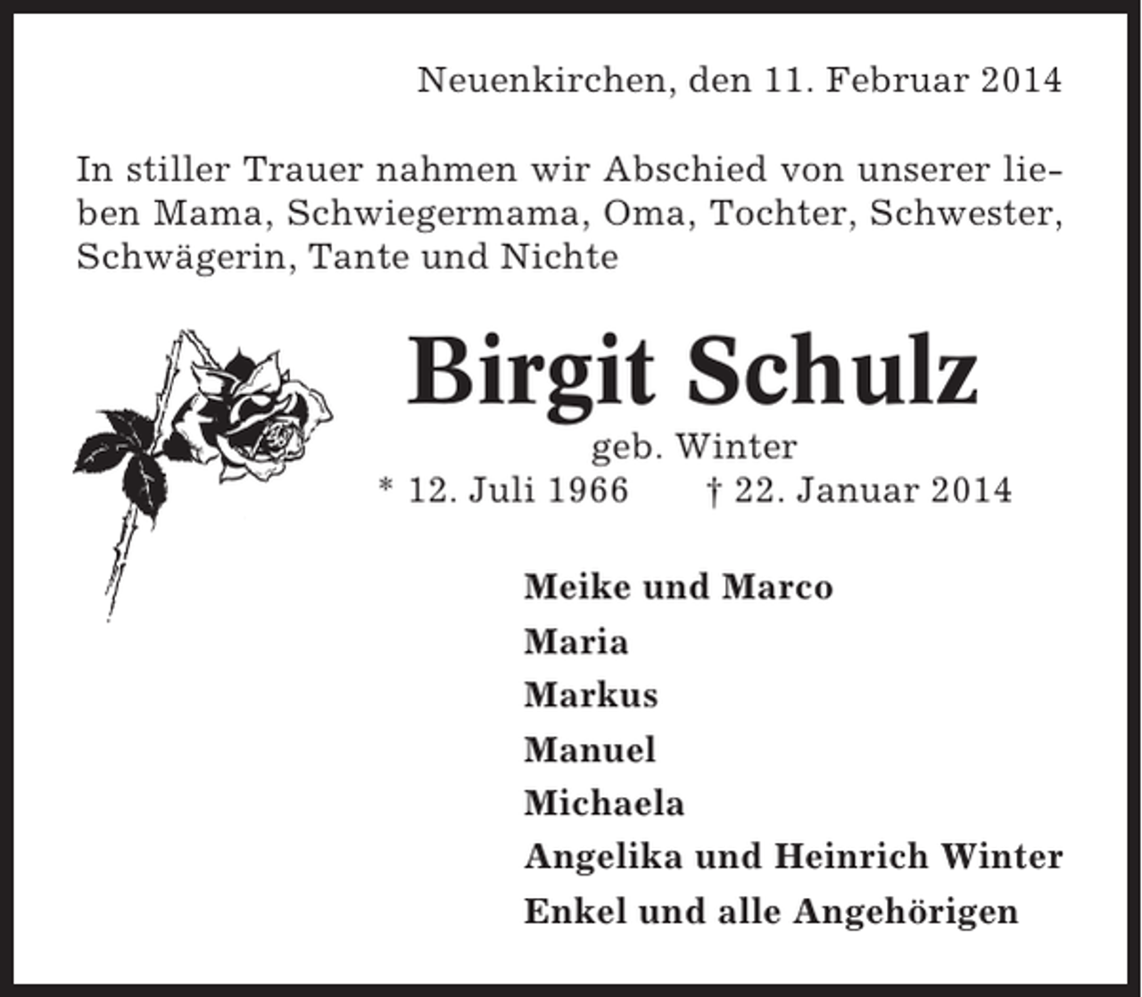 <p>Neuenkirchen, den 11. Februar 2014<br />In stiller Trauer nahmen wir Abschied von unserer lieben Mama, Schwiegermama, Oma, Tochter, Schwester,<br />Schwägerin, Tante und Nichte</p><p>Birgit Schulz<br />geb. Winter<br />* 12. Juli 1966<br />† 22. Januar 2014<br />Meike und Marco<br />Maria<br />Markus<br />Manuel<br />Michaela<br />Angelika und Heinrich Winter<br />Enkel und alle Angehörigen</p>