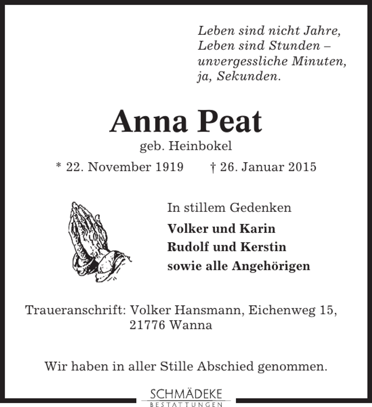 <p>Leben sind nicht Jahre,<br />Leben sind Stunden –<br />unvergessliche Minuten,<br />ja, Sekunden.</p><p>Anna Peat<br />geb. Heinbokel<br />* 22. November 1919</p><p>† 26. Januar 2015</p><p>In stillem Gedenken<br />Volker und Karin<br />Rudolf und Kerstin<br />sowie alle Angehörigen<br />Traueranschrift: Volker Hansmann, Eichenweg 15,<br />21776 Wanna<br />Wir haben in aller Stille Abschied genommen.</p>
