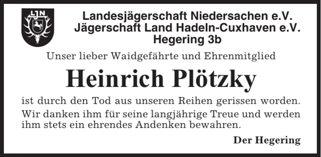 <p>Landesjägerschaft Niedersachen e.V.<br />Jägerschaft Land Hadeln-Cuxhaven e.V.<br />Hegering 3b<br />Unser lieber Waidgefährte und Ehrenmitglied</p><p>Heinrich Plötzky<br />ist durch den Tod aus unseren Reihen gerissen worden.<br />Wir danken ihm für seine langjährige Treue und werden<br />ihm stets ein ehrendes Andenken bewahren.<br />Der Hegering</p>