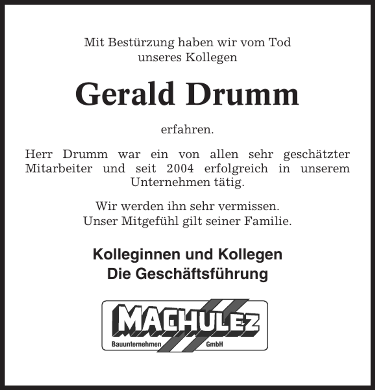 <p>Mit Bestürzung haben wir vom Tod<br />unseres Kollegen</p><p>Gerald Drumm<br />erfahren.<br />Herr Drumm war ein von allen sehr geschätzter<br />Mitarbeiter und seit 2004 erfolgreich in unserem<br />Unternehmen tätig.<br />Wir werden ihn sehr vermissen.<br />Unser Mitgefühl gilt seiner Familie.</p><p>Kolleginnen und Kollegen<br />Die Geschäftsführung</p>
