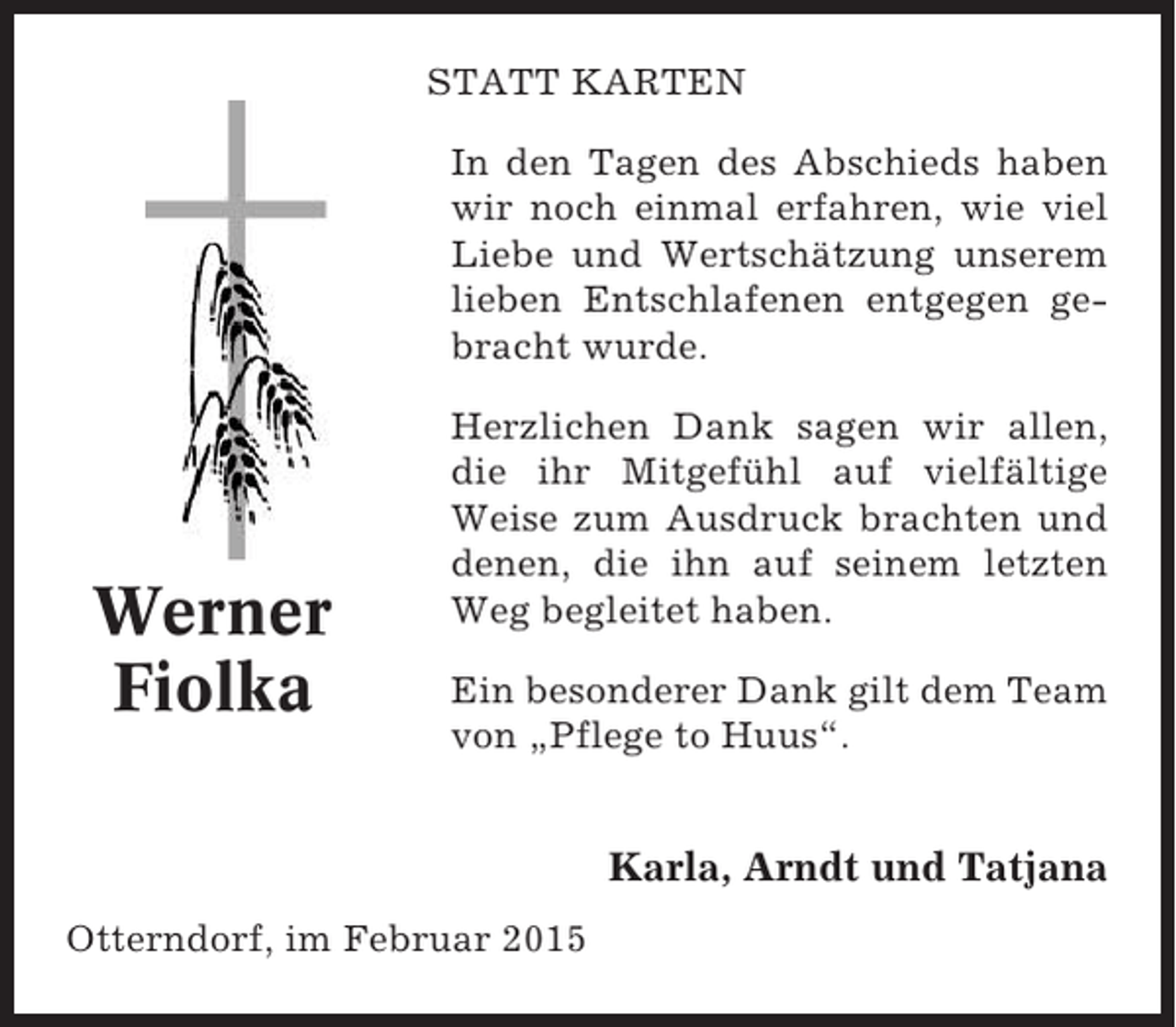 <p>STATT KARTEN<br />In den Tagen des Abschieds haben<br />wir noch einmal erfahren, wie viel<br />Liebe und Wertschätzung unserem<br />lieben Entschlafenen entgegen gebracht wurde.</p><p>Werner<br />Fiolka</p><p>Herzlichen Dank sagen wir allen,<br />die ihr Mitgefühl auf vielfältige<br />Weise zum Ausdruck brachten und<br />denen, die ihn auf seinem letzten<br />Weg begleitet haben.<br />Ein besonderer Dank gilt dem Team<br />von „Pflege to Huus“.</p><p>Karla, Arndt und Tatjana<br />Otterndorf, im Februar 2015</p>