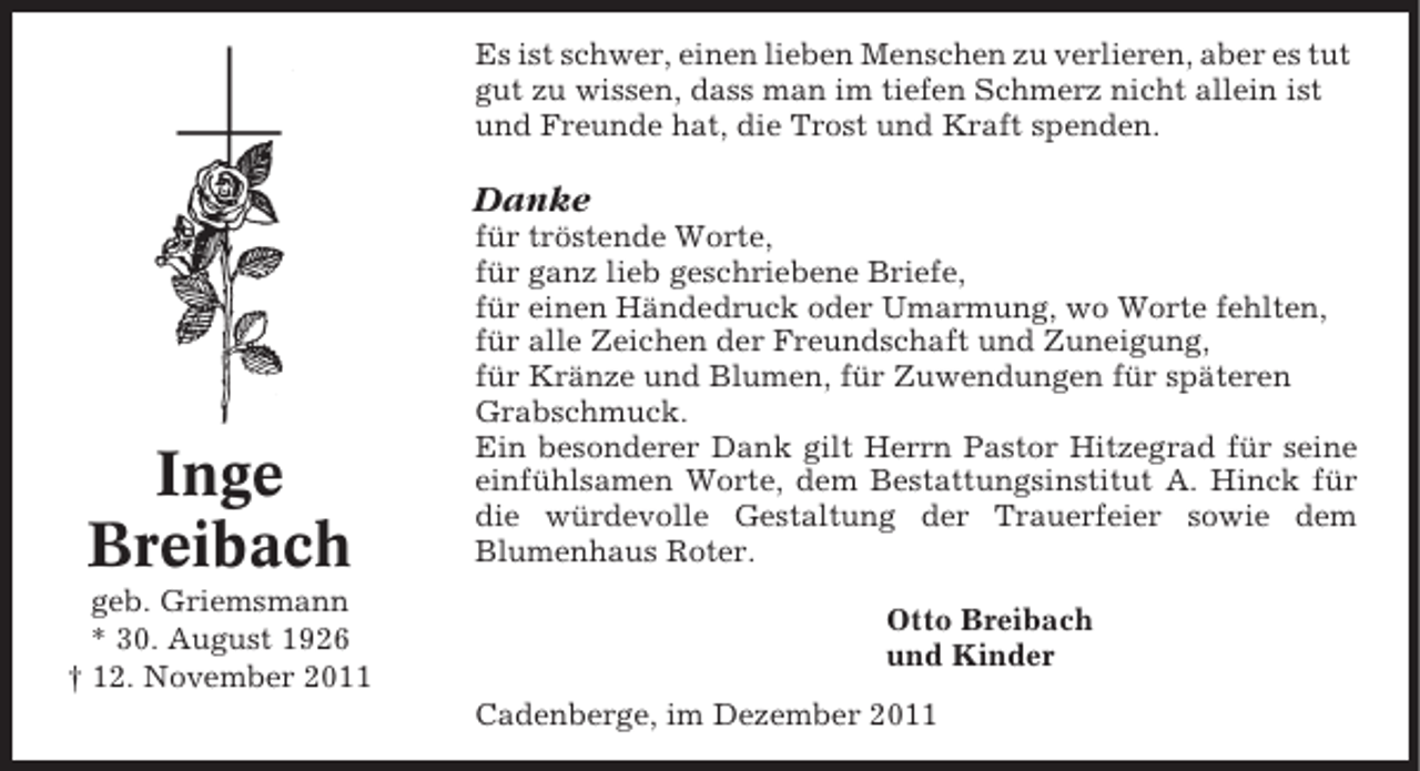 <p>Es ist schwer, einen lieben Menschen zu verlieren, aber es tut<br />gut zu wissen, dass man im tiefen Schmerz nicht allein ist<br />und Freunde hat, die Trost und Kraft spenden.</p><p>Danke</p><p>Inge<br />Breibach<br />geb. Griemsmann<br />* 30. August 1926<br />† 12. November 2011</p><p>für tröstende Worte,<br />für ganz lieb geschriebene Briefe,<br />für einen Händedruck oder Umarmung, wo Worte fehlten,<br />für alle Zeichen der Freundschaft und Zuneigung,<br />für Kränze und Blumen, für Zuwendungen für späteren<br />Grabschmuck.<br />Ein besonderer Dank gilt Herrn Pastor Hitzegrad für seine<br />einfühlsamen Worte, dem Bestattungsinstitut A. Hinck für<br />die würdevolle Gestaltung der Trauerfeier sowie dem<br />Blumenhaus Roter.<br />Otto Breibach<br />und Kinder<br />Cadenberge, im Dezember 2011</p>