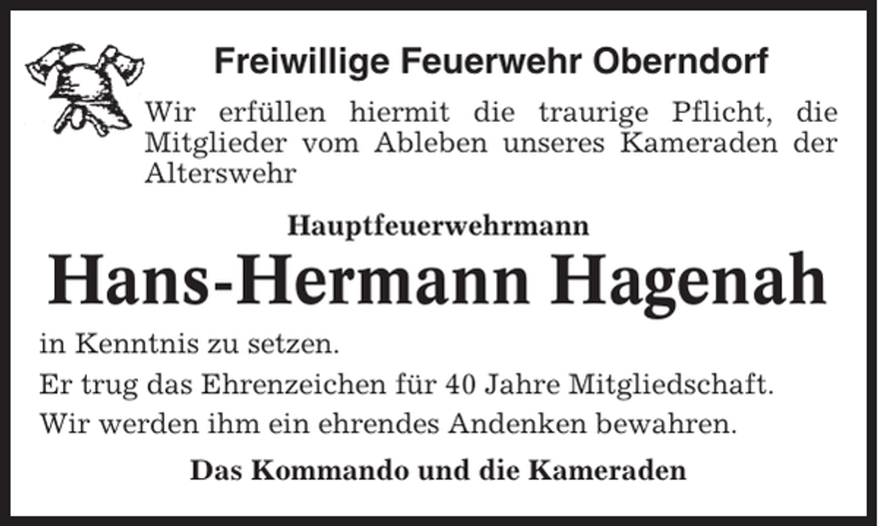 <p>Freiwillige Feuerwehr Oberndorf<br />Wir erfüllen hiermit die traurige Pflicht, die<br />Mitglieder vom Ableben unseres Kameraden der<br />Alterswehr<br />Hauptfeuerwehrmann</p><p>Hans-Hermann Hagenah<br />in Kenntnis zu setzen.<br />Er trug das Ehrenzeichen für 40 Jahre Mitgliedschaft.<br />Wir werden ihm ein ehrendes Andenken bewahren.<br />Das Kommando und die Kameraden</p>