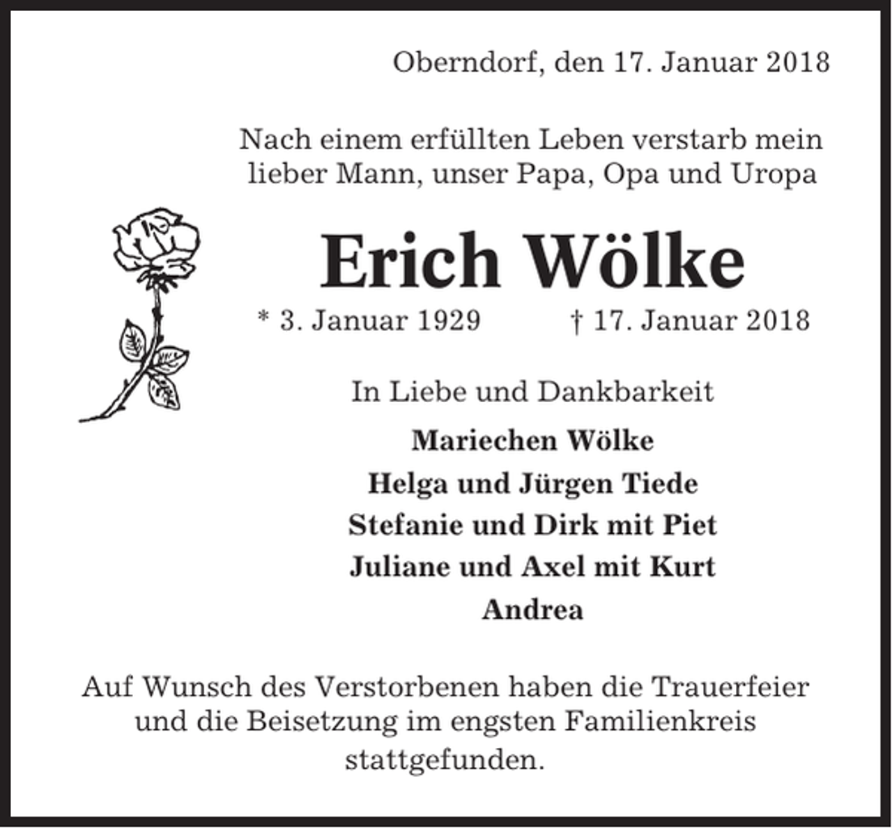 <p>Oberndorf, den 17. Januar 2018<br />Nach einem erfüllten Leben verstarb mein<br />lieber Mann, unser Papa, Opa und Uropa</p><p>Erich Wölke<br />* 3. Januar 1929</p><p>† 17. Januar 2018</p><p>In Liebe und Dankbarkeit<br />Mariechen Wölke<br />Helga und Jürgen Tiede<br />Stefanie und Dirk mit Piet<br />Juliane und Axel mit Kurt<br />Andrea<br />Auf Wunsch des Verstorbenen haben die Trauerfeier<br />und die Beisetzung im engsten Familienkreis<br />stattgefunden.</p>