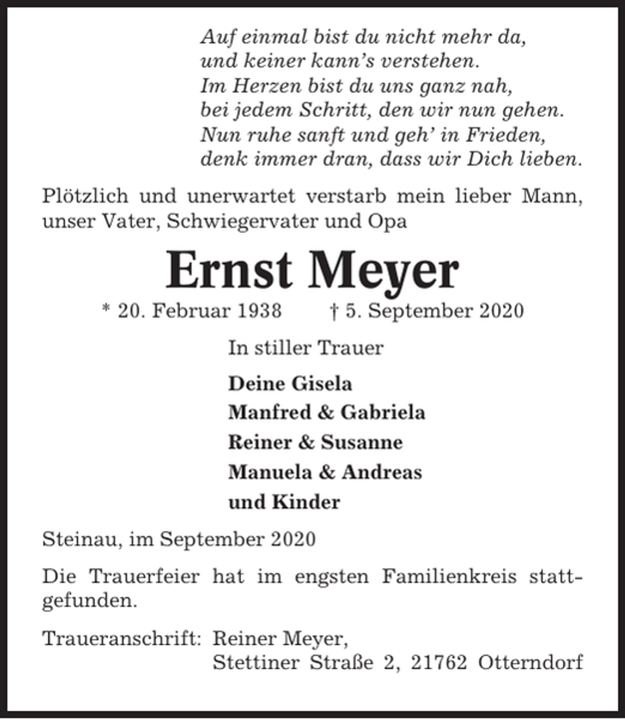 <p>Auf einmal bist du nicht mehr da,<br />und keiner kann’s verstehen.<br />Im Herzen bist du uns ganz nah,<br />bei jedem Schritt, den wir nun gehen.<br />Nun ruhe sanft und geh’ in Frieden,<br />denk immer dran, dass wir Dich lieben.<br />Plötzlich und unerwartet verstarb mein lieber Mann,<br />unser Vater, Schwiegervater und Opa</p><p>Ernst Meyer<br />* 20. Februar 1938</p><p>† 5. September 2020</p><p>In stiller Trauer<br />Deine Gisela<br />Manfred &amp; Gabriela<br />Reiner &amp; Susanne<br />Manuela &amp; Andreas<br />und Kinder<br />Steinau, im September 2020<br />Die Trauerfeier hat im engsten Familienkreis stattgefunden.<br />Traueranschrift: Reiner Meyer,<br />Stettiner Straße 2, 21762 Otterndorf</p>
