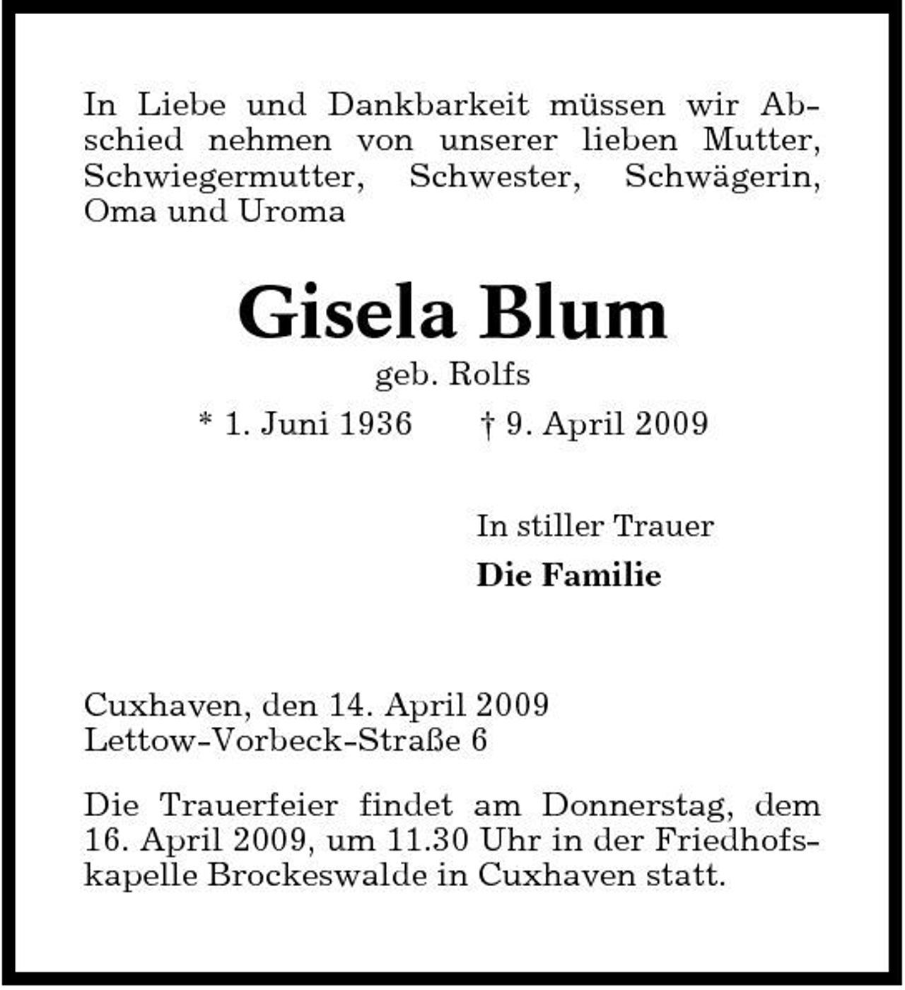 <p>In Liebe und Dankbarkeit müssen wir Abschied nehmen von unserer lieben Mutter, Schwiegermutter, Schwester, Schwägerin, Oma und Uroma</p><p>Gisela Blum<br />geb. Rolfs * 1. Juni 1936 † 9. April 2009<br />In stiller Trauer</p><p>Die Familie</p><p>Cuxhaven, den 14. April 2009 Lettow-Vorbeck-Straße 6 Die Trauerfeier findet am Donnerstag, dem 16. April 2009, um 11.30 Uhr in der Friedhofskapelle Brockeswalde in Cuxhaven statt.</p>