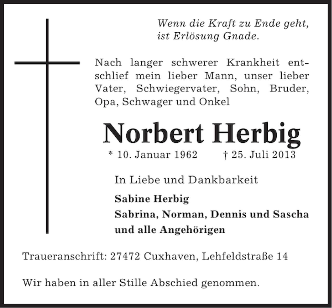 <p>Wenn die Kraft zu Ende geht,<br />ist Erlösung Gnade.<br />Nach langer schwerer Krankheit entschlief mein lieber Mann, unser lieber<br />Vater, Schwiegervater, Sohn, Bruder,<br />Opa, Schwager und Onkel</p><p>Norbert Herbig<br />* 10. Januar 1962</p><p>† 25. Juli 2013</p><p>In Liebe und Dankbarkeit<br />Sabine Herbig<br />Sabrina, Norman, Dennis und Sascha<br />und alle Angehörigen<br />Traueranschrift: 27472 Cuxhaven, Lehfeldstraße 14<br />Wir haben in aller Stille Abschied genommen.</p>