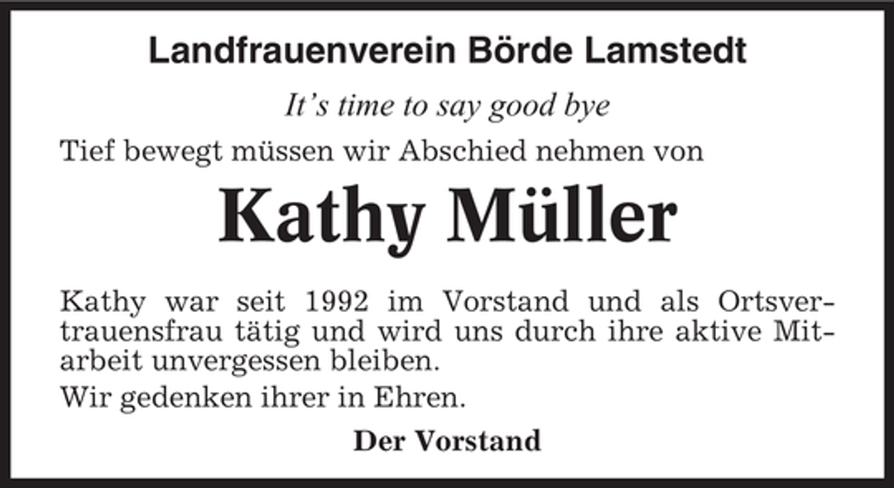<p>Landfrauenverein Börde Lamstedt<br />It’s time to say good bye<br />Tief bewegt müssen wir Abschied nehmen von</p><p>Kathy Müller<br />Kathy war seit 1992 im Vorstand und als Ortsvertrauensfrau tätig und wird uns durch ihre aktive Mitarbeit unvergessen bleiben.<br />Wir gedenken ihrer in Ehren.<br />Der Vorstand</p>