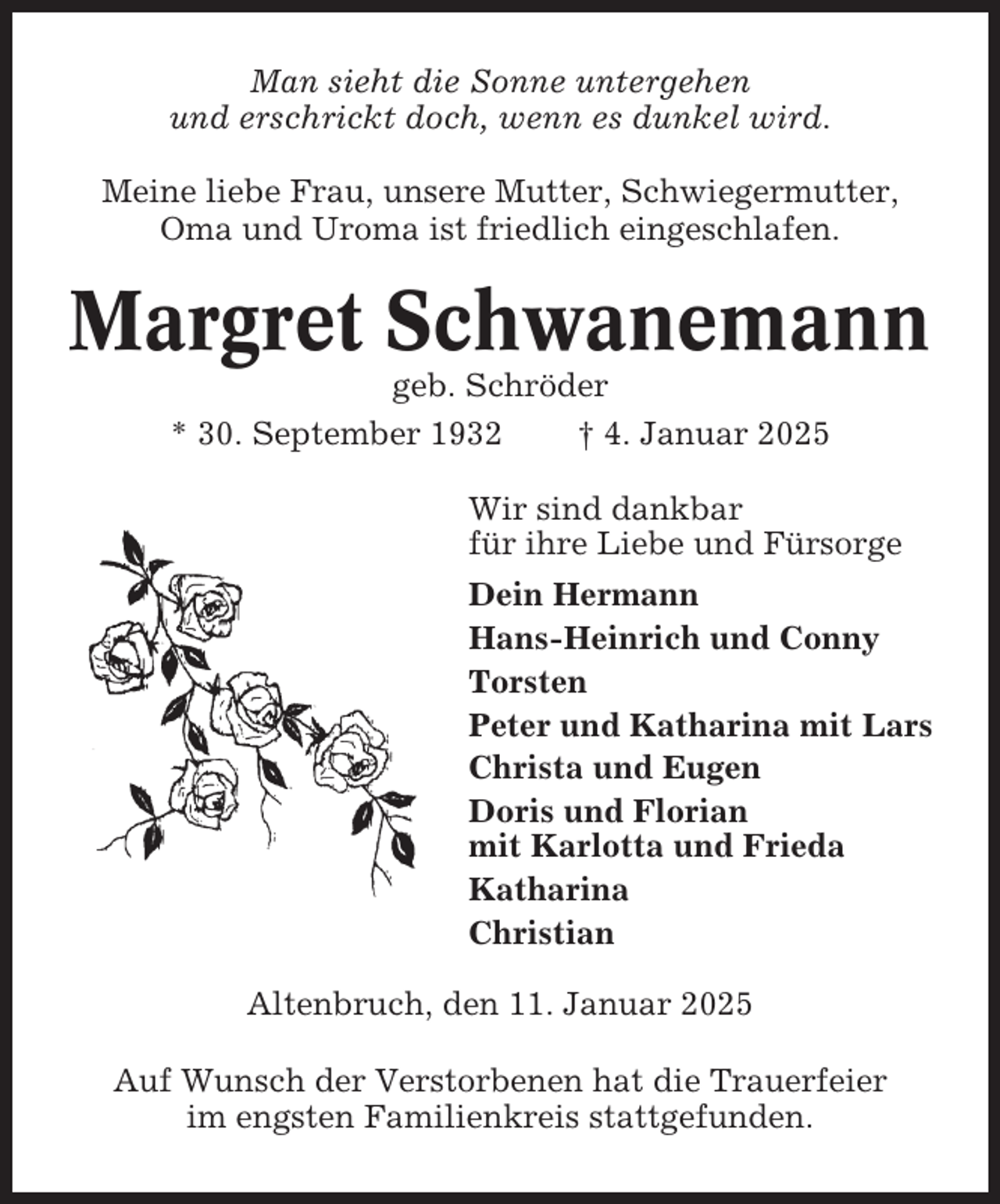 <p>Man sieht die Sonne untergehen<br />und erschrickt doch, wenn es dunkel wird.<br />Meine liebe Frau, unsere Mutter, Schwiegermutter,<br />Oma und Uroma ist friedlich eingeschlafen.</p><p>Margret Schwanemann<br />geb. Schröder<br />* 30. September 1932<br />† 4. Januar 2025<br />Wir sind dankbar<br />für ihre Liebe und Fürsorge<br />Dein Hermann<br />Hans-Heinrich und Conny<br />Torsten<br />Peter und Katharina mit Lars<br />Christa und Eugen<br />Doris und Florian<br />mit Karlotta und Frieda<br />Katharina<br />Christian<br />Altenbruch, den 11. Januar 2025<br />Auf Wunsch der Verstorbenen hat die Trauerfeier<br />im engsten Familienkreis stattgefunden.</p>