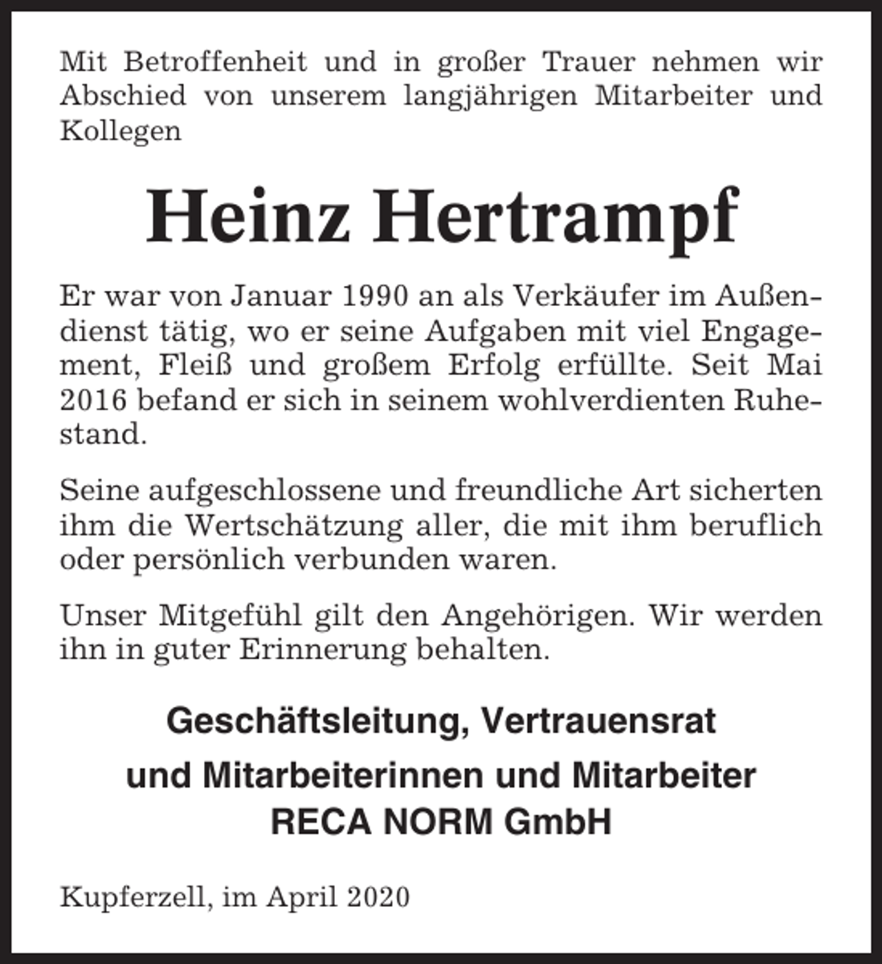 <p>Mit Betroffenheit und in großer Trauer nehmen wir<br />Abschied von unserem langjährigen Mitarbeiter und<br />Kollegen</p><p>Heinz Hertrampf<br />Er war von Januar 1990 an als Verkäufer im Außendienst tätig, wo er seine Aufgaben mit viel Engagement, Fleiß und großem Erfolg erfüllte. Seit Mai<br />2016 befand er sich in seinem wohlverdienten Ruhestand.<br />Seine aufgeschlossene und freundliche Art sicherten<br />ihm die Wertschätzung aller, die mit ihm beruflich<br />oder persönlich verbunden waren.<br />Unser Mitgefühl gilt den Angehörigen. Wir werden<br />ihn in guter Erinnerung behalten.</p><p>Geschäftsleitung, Vertrauensrat<br />und Mitarbeiterinnen und Mitarbeiter<br />RECA NORM GmbH<br />Kupferzell, im April 2020</p>