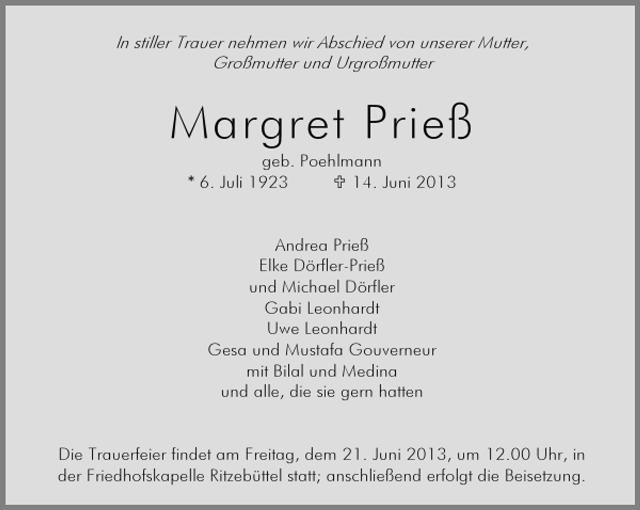 <p>In stiller Trauer nehmen wir Abschied von unserer Mutter,<br />Großmutter und Urgroßmutter</p><p>Margret Prieß<br />geb. Poehlmann<br />* 6. Juli 1923<br />14. Juni 2013<br />Andrea Prieß<br />Elke Dörfler-Prieß<br />und Michael Dörfler<br />Gabi Leonhardt<br />Uwe Leonhardt<br />Gesa und Mustafa Gouverneur<br />mit Bilal und Medina<br />und alle, die sie gern hatten<br />Die Trauerfeier findet am Freitag, dem 21. Juni 2013, um 12.00 Uhr, in<br />der Friedhofskapelle Ritzebüttel statt; anschließend erfolgt die Beisetzung.</p>
