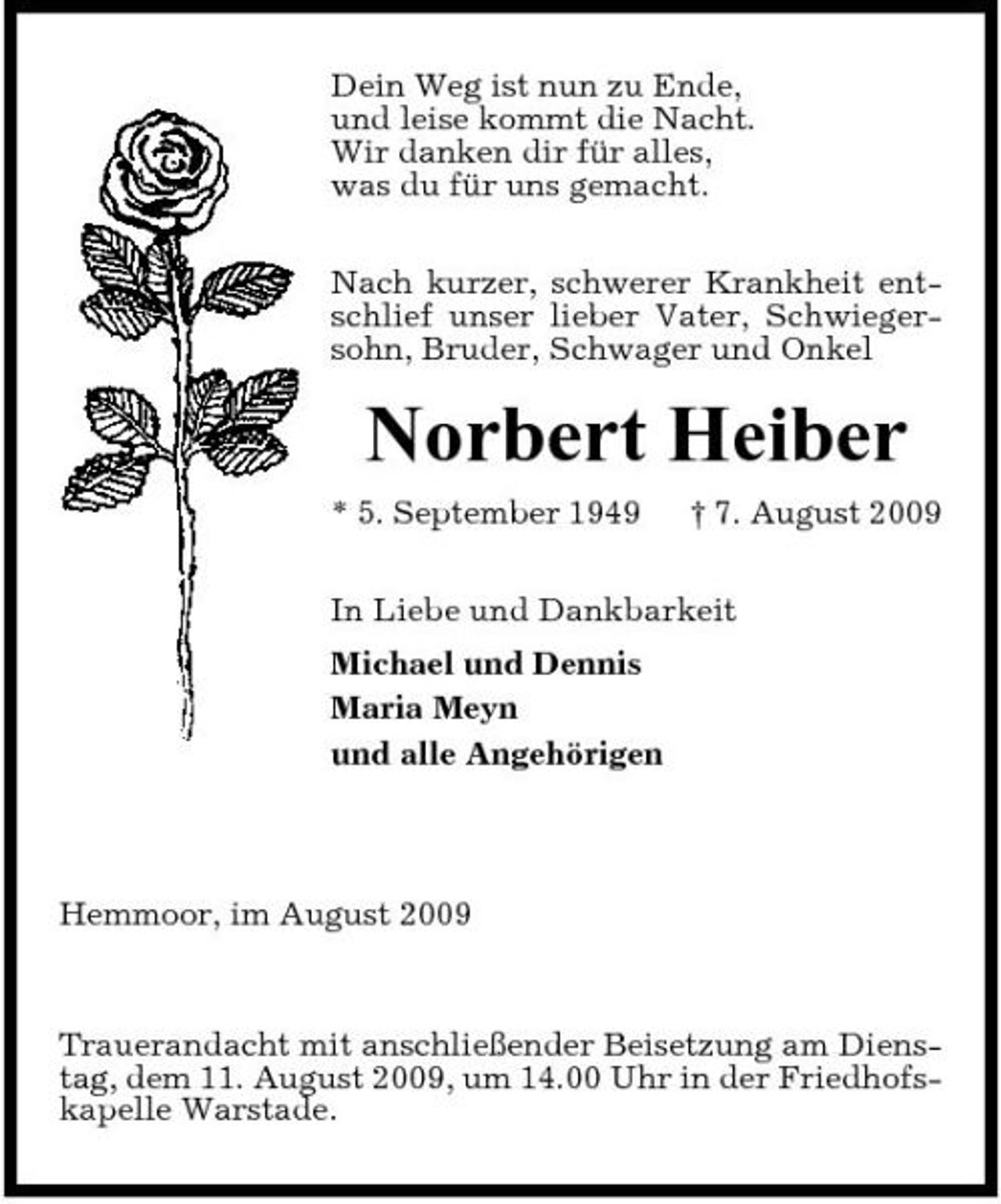 <p>Dein Weg ist nun zu Ende, und leise kommt die Nacht. Wir danken dir für alles, was du für uns gemacht. Nach kurzer, schwerer Krankheit entschlief unser lieber Vater, Schwiegersohn, Bruder, Schwager und Onkel</p><p>Norbert Heiber<br />* 5. September 1949 † 7. August 2009 In Liebe und Dankbarkeit Michael und Dennis Maria Meyn und alle Angehörigen</p><p>Hemmoor, im August 2009</p><p>Trauerandacht mit anschließender Beisetzung am Dienstag, dem 11. August 2009, um 14.00 Uhr in der Friedhofskapelle Warstade.</p>
