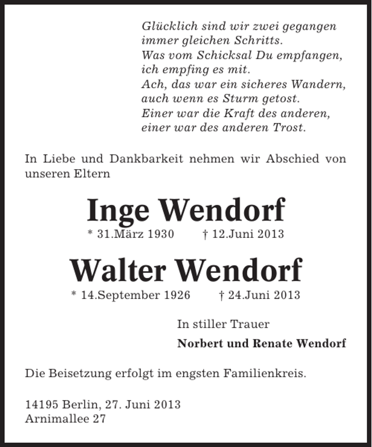 <p>Glücklich sind wir zwei gegangen<br />immer gleichen Schritts.<br />Was vom Schicksal Du empfangen,<br />ich empfing es mit.<br />Ach, das war ein sicheres Wandern,<br />auch wenn es Sturm getost.<br />Einer war die Kraft des anderen,<br />einer war des anderen Trost.<br />In Liebe und Dankbarkeit nehmen wir Abschied von<br />unseren Eltern</p><p>Inge Wendorf<br />* 31.März 1930</p><p>† 12.Juni 2013</p><p>Walter Wendorf<br />* 14.September 1926</p><p>† 24.Juni 2013</p><p>In stiller Trauer<br />Norbert und Renate Wendorf<br />Die Beisetzung erfolgt im engsten Familienkreis.<br />14195 Berlin, 27. Juni 2013<br />Arnimallee 27</p>