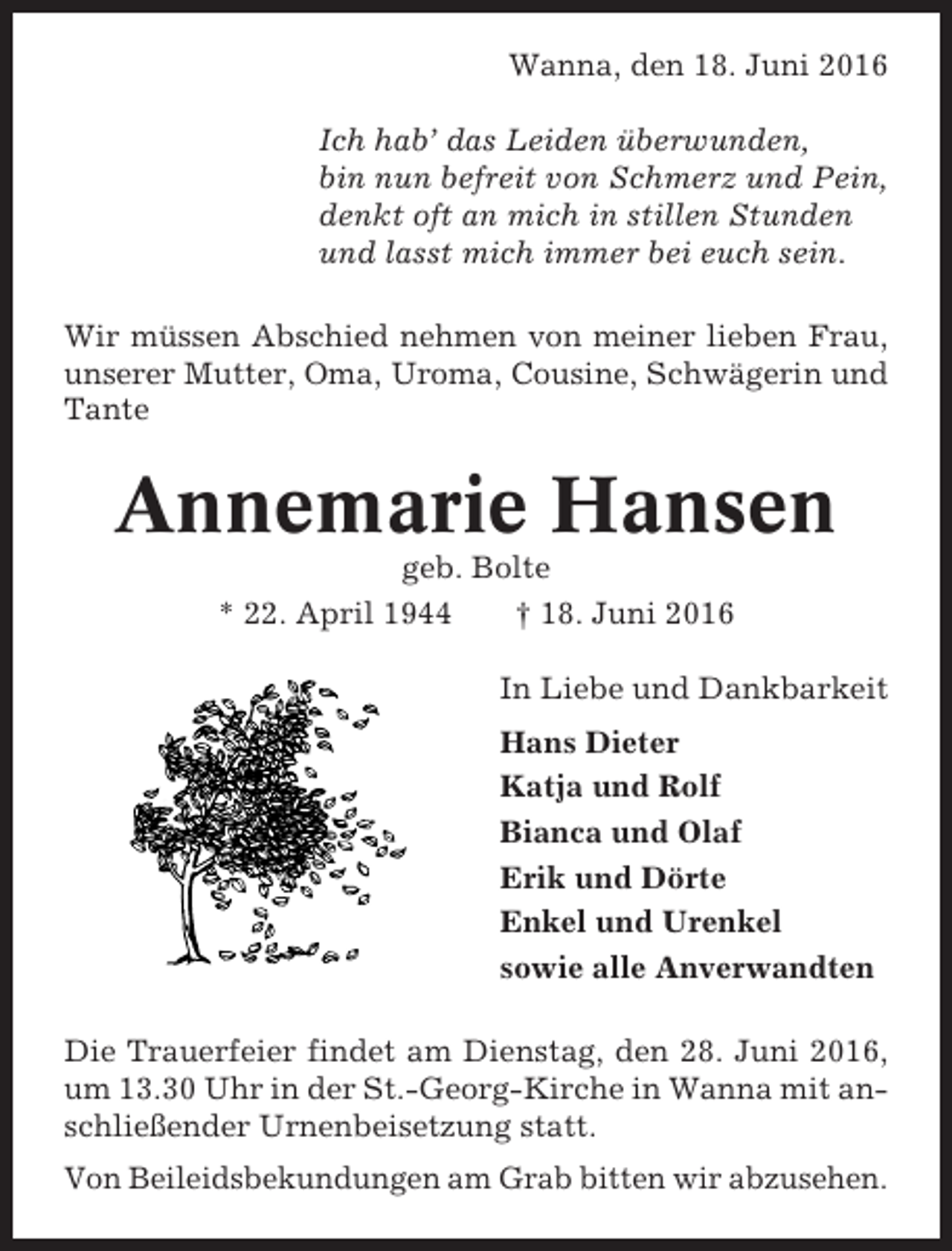 <p>Wanna, den 18. Juni 2016<br />Ich hab’ das Leiden überwunden,<br />bin nun befreit von Schmerz und Pein,<br />denkt oft an mich in stillen Stunden<br />und lasst mich immer bei euch sein.<br />Wir müssen Abschied nehmen von meiner lieben Frau,<br />unserer Mutter, Oma, Uroma, Cousine, Schwägerin und<br />Tante</p><p>Annemarie Hansen<br />geb. Bolte<br />* 22. April 1944<br />† 18. Juni 2016<br />In Liebe und Dankbarkeit<br />Hans Dieter<br />Katja und Rolf<br />Bianca und Olaf<br />Erik und Dörte<br />Enkel und Urenkel<br />sowie alle Anverwandten<br />Die Trauerfeier findet am Dienstag, den 28. Juni 2016,<br />um 13.30 Uhr in der St.-Georg-Kirche in Wanna mit anschließender Urnenbeisetzung statt.<br />Von Beileidsbekundungen am Grab bitten wir abzusehen.</p>