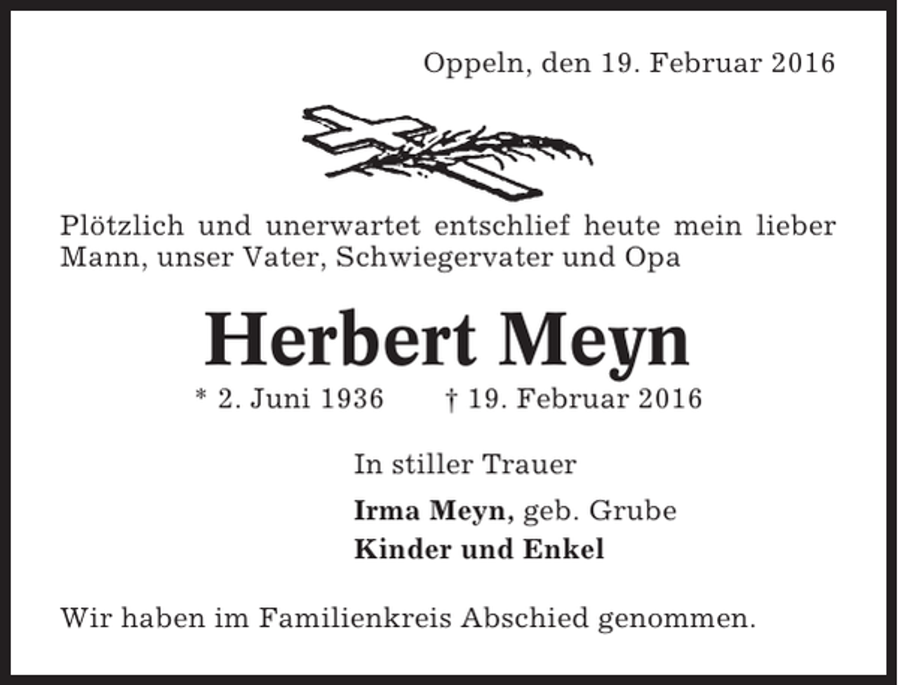 <p>Oppeln, den 19. Februar 2016</p><p>Plötzlich und unerwartet entschlief heute mein lieber<br />Mann, unser Vater, Schwiegervater und Opa</p><p>Herbert Meyn<br />* 2. Juni 1936</p><p>† 19. Februar 2016</p><p>In stiller Trauer<br />Irma Meyn, geb. Grube<br />Kinder und Enkel<br />Wir haben im Familienkreis Abschied genommen.</p>