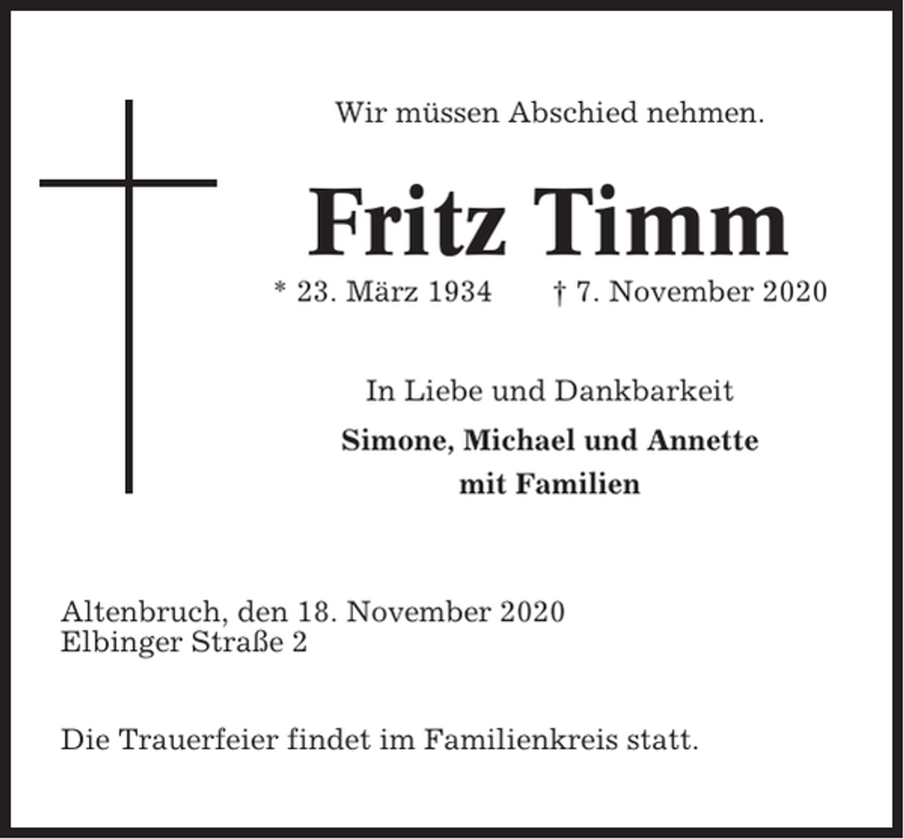 <p>Wir müssen Abschied nehmen.</p><p>Fritz Timm<br />* 23. März 1934</p><p>† 7. November 2020</p><p>In Liebe und Dankbarkeit<br />Simone, Michael und Annette<br />mit Familien</p><p>Altenbruch, den 18. November 2020<br />Elbinger Straße 2<br />Die Trauerfeier findet im Familienkreis statt.</p>