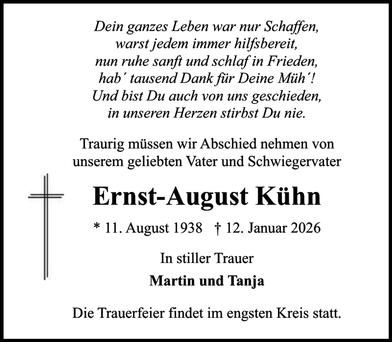 <p>Dein ganzes Leben war nur Schaffen,<br />warst jedem immer hilfsbereit,<br />nun ruhe sanft und schlaf in Frieden,<br />hab´ tausend Dank für Deine Müh´!<br />Und bist Du auch von uns geschieden,<br />in unseren Herzen stirbst Du nie.<br />Traurig müssen wir Abschied nehmen von<br />unserem geliebten Vater und Schwiegervater</p><p>Ernst-August Kühn<br />* 11. August 1938 † 12. Januar 2026<br />In stiller Trauer<br />Martin und Tanja<br />Die Trauerfeier findet im engsten Kreis statt.</p>
