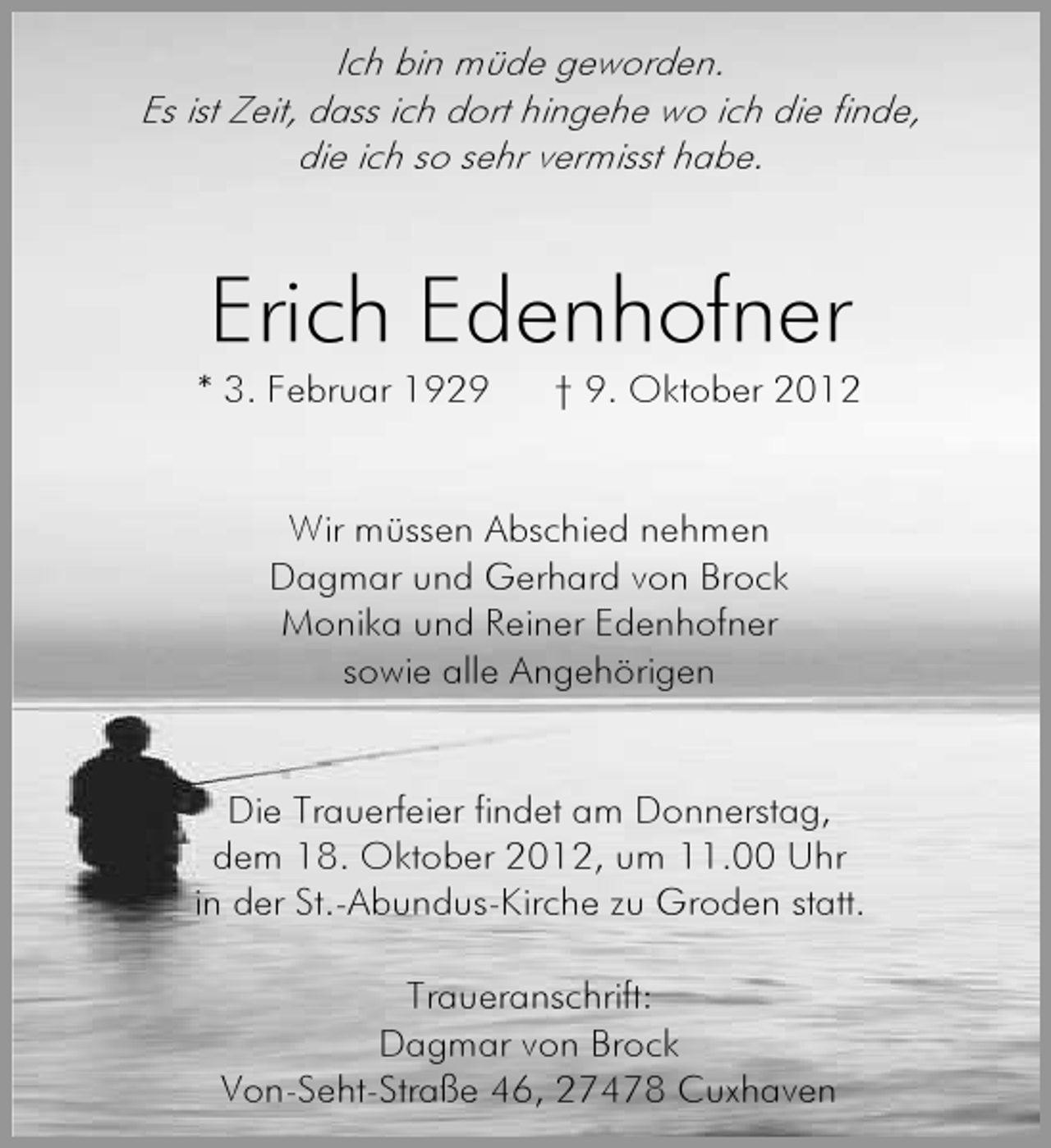 <p>Ich bin müde geworden.<br />Es ist Zeit, dass ich dort hingehe wo ich die finde,<br />die ich so sehr vermisst habe.</p><p>Erich Edenhofner</p><p>* 3. Februar 1929</p><p>† 9. Oktober 2012</p><p>Wir müssen Abschied nehmen<br />Dagmar und Gerhard von Brock<br />Monika und Reiner Edenhofner<br />sowie alle Angehörigen</p><p>Die Trauerfeier findet am Donnerstag,<br />dem 18. Oktober 2012, um 11.00 Uhr<br />in der St.-Abundus-Kirche zu Groden statt.<br />Traueranschrift:<br />Dagmar von Brock<br />Von-Seht-Straße 46, 27478 Cuxhaven</p>