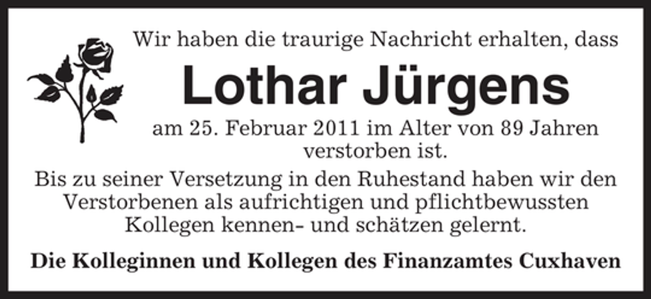 <p>Wir haben die traurige Nachricht erhalten, dass</p><p>Lothar Jürgens<br />am 25. Februar 2011 im Alter von 89 Jahren verstorben ist. Bis zu seiner Versetzung in den Ruhestand haben wir den Verstorbenen als aufrichtigen und pflichtbewussten Kollegen kennen- und schätzen gelernt. Die Kolleginnen und Kollegen des Finanzamtes Cuxhaven</p>