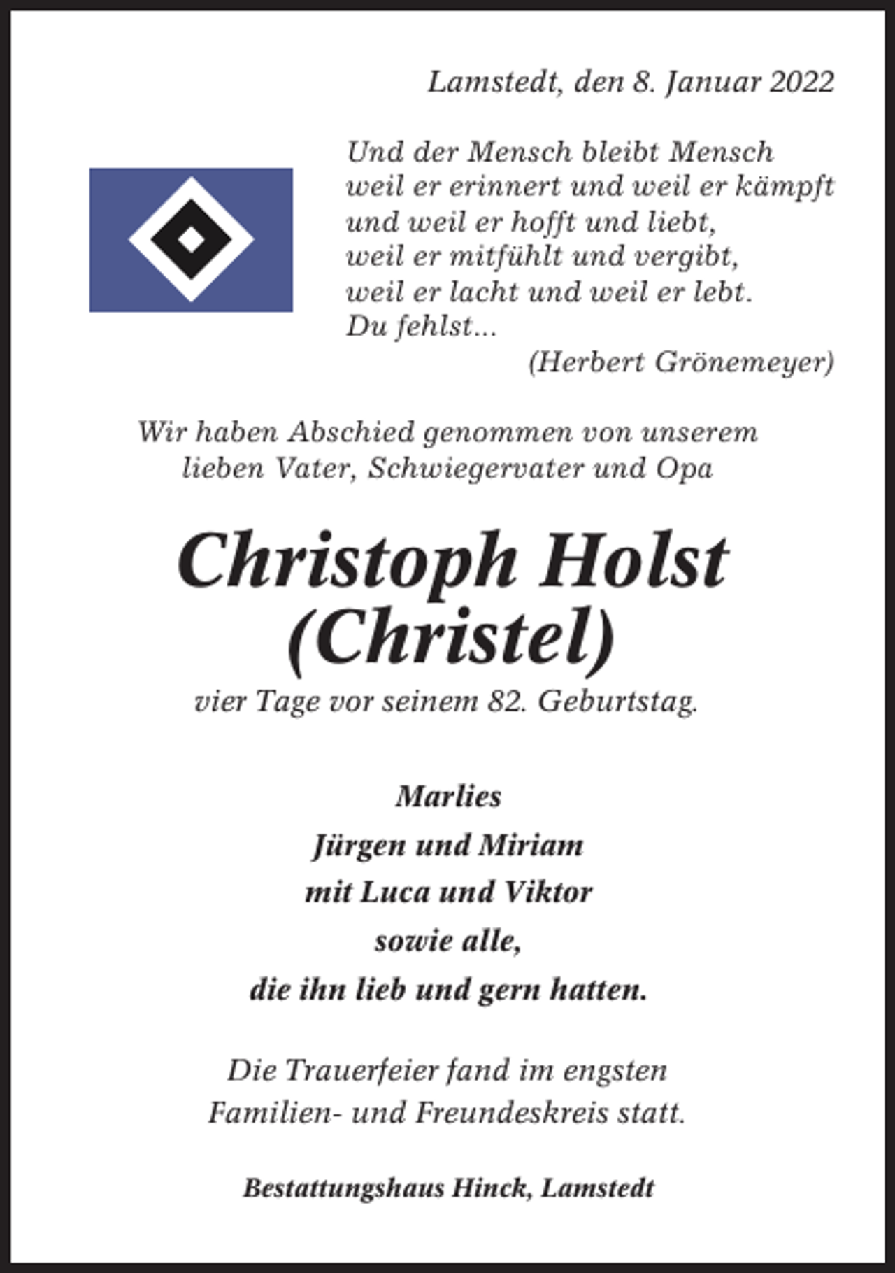 <p>Lamstedt, den 8. Januar 2022<br />Und der Mensch bleibt Mensch<br />weil er erinnert und weil er kämpft<br />und weil er hofft und liebt,<br />weil er mitfühlt und vergibt,<br />weil er lacht und weil er lebt.<br />Du fehlst...<br />(Herbert Grönemeyer)<br />Wir haben Abschied genommen von unserem<br />lieben Vater, Schwiegervater und Opa</p><p>Christoph Holst<br />(Christel)<br />vier Tage vor seinem 82. Geburtstag.<br />Marlies<br />Jürgen und Miriam<br />mit Luca und Viktor<br />sowie alle,<br />die ihn lieb und gern hatten.<br />Die Trauerfeier fand im engsten<br />Familien- und Freundeskreis statt.<br />Bestattungshaus Hinck, Lamstedt</p>