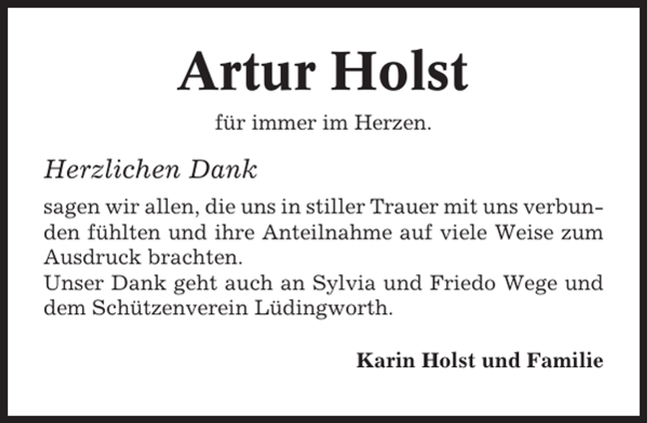 <p>Artur Holst<br />für immer im Herzen.</p><p>Herzlichen Dank<br />sagen wir allen, die uns in stiller Trauer mit uns verbunden fühlten und ihre Anteilnahme auf viele Weise zum<br />Ausdruck brachten.<br />Unser Dank geht auch an Sylvia und Friedo Wege und<br />dem Schützenverein Lüdingworth.<br />Karin Holst und Familie</p>