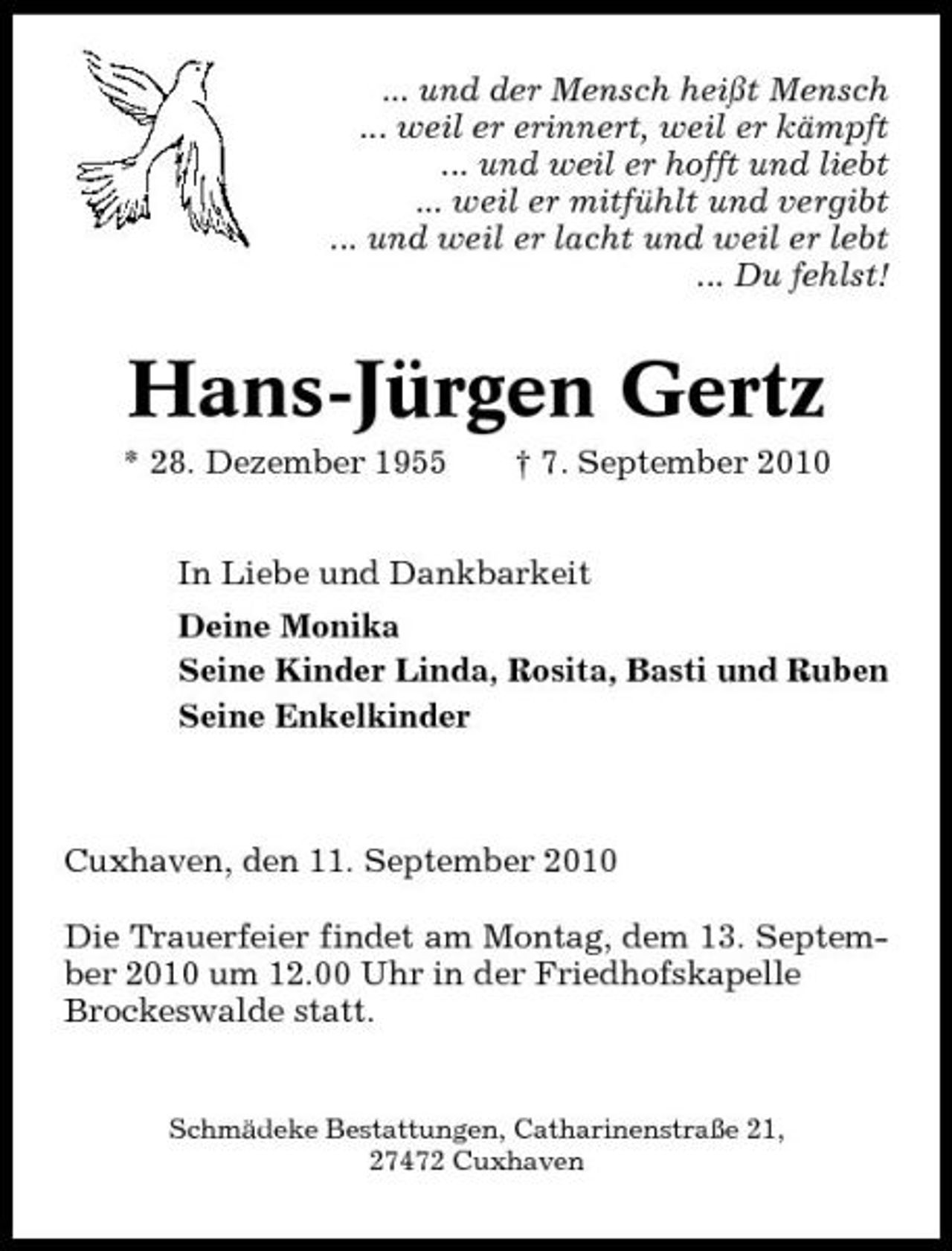 <p>... und der Mensch heißt Mensch ... weil er erinnert, weil er kämpft ... und weil er hofft und liebt ... weil er mitfühlt und vergibt ... und weil er lacht und weil er lebt ... Du fehlst!</p><p>Hans-Jürgen Gertz<br />* 28. Dezember 1955 † 7. September 2010 In Liebe und Dankbarkeit Deine Monika Seine Kinder Linda, Rosita, Basti und Ruben Seine Enkelkinder</p><p>Cuxhaven, den 11. September 2010 Die Trauerfeier findet am Montag, dem 13. September 2010 um 12.00 Uhr in der Friedhofskapelle Brockeswalde statt.</p><p>Schmädeke Bestattungen, Catharinenstraße 21, 27472 Cuxhaven</p>