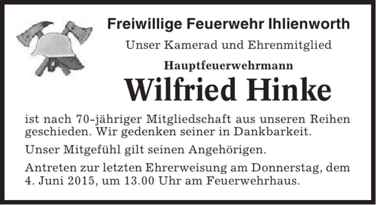<p>Freiwillige Feuerwehr Ihlienworth<br />Unser Kamerad und Ehrenmitglied<br />Hauptfeuerwehrmann</p><p>Wilfried Hinke<br />ist nach 70-jähriger Mitgliedschaft aus unseren Reihen<br />geschieden. Wir gedenken seiner in Dankbarkeit.<br />Unser Mitgefühl gilt seinen Angehörigen.<br />Antreten zur letzten Ehrerweisung am Donnerstag, dem<br />4. Juni 2015, um 13.00 Uhr am Feuerwehrhaus.</p>