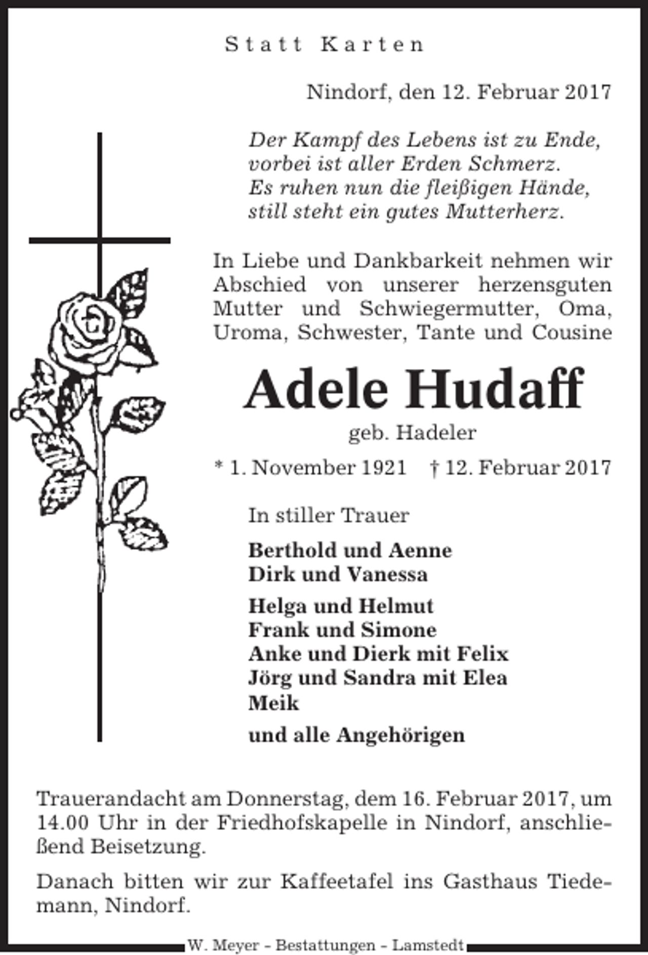 <p>Statt Karten<br />Nindorf, den 12. Februar 2017<br />Der Kampf des Lebens ist zu Ende,<br />vorbei ist aller Erden Schmerz.<br />Es ruhen nun die fleißigen Hände,<br />still steht ein gutes Mutterherz.<br />In Liebe und Dankbarkeit nehmen wir<br />Abschied von unserer herzensguten<br />Mutter und Schwiegermutter, Oma,<br />Uroma, Schwester, Tante und Cousine</p><p>Adele Hudaff<br />geb. Hadeler<br />* 1. November 1921 † 12. Februar 2017<br />In stiller Trauer<br />Berthold und Aenne<br />Dirk und Vanessa<br />Helga und Helmut<br />Frank und Simone<br />Anke und Dierk mit Felix<br />Jörg und Sandra mit Elea<br />Meik<br />und alle Angehörigen<br />Trauerandacht am Donnerstag, dem 16. Februar 2017, um<br />14.00 Uhr in der Friedhofskapelle in Nindorf, anschließend Beisetzung.<br />Danach bitten wir zur Kaffeetafel ins Gasthaus Tiedemann, Nindorf.<br />W. Meyer - Bestattungen - Lamstedt</p>