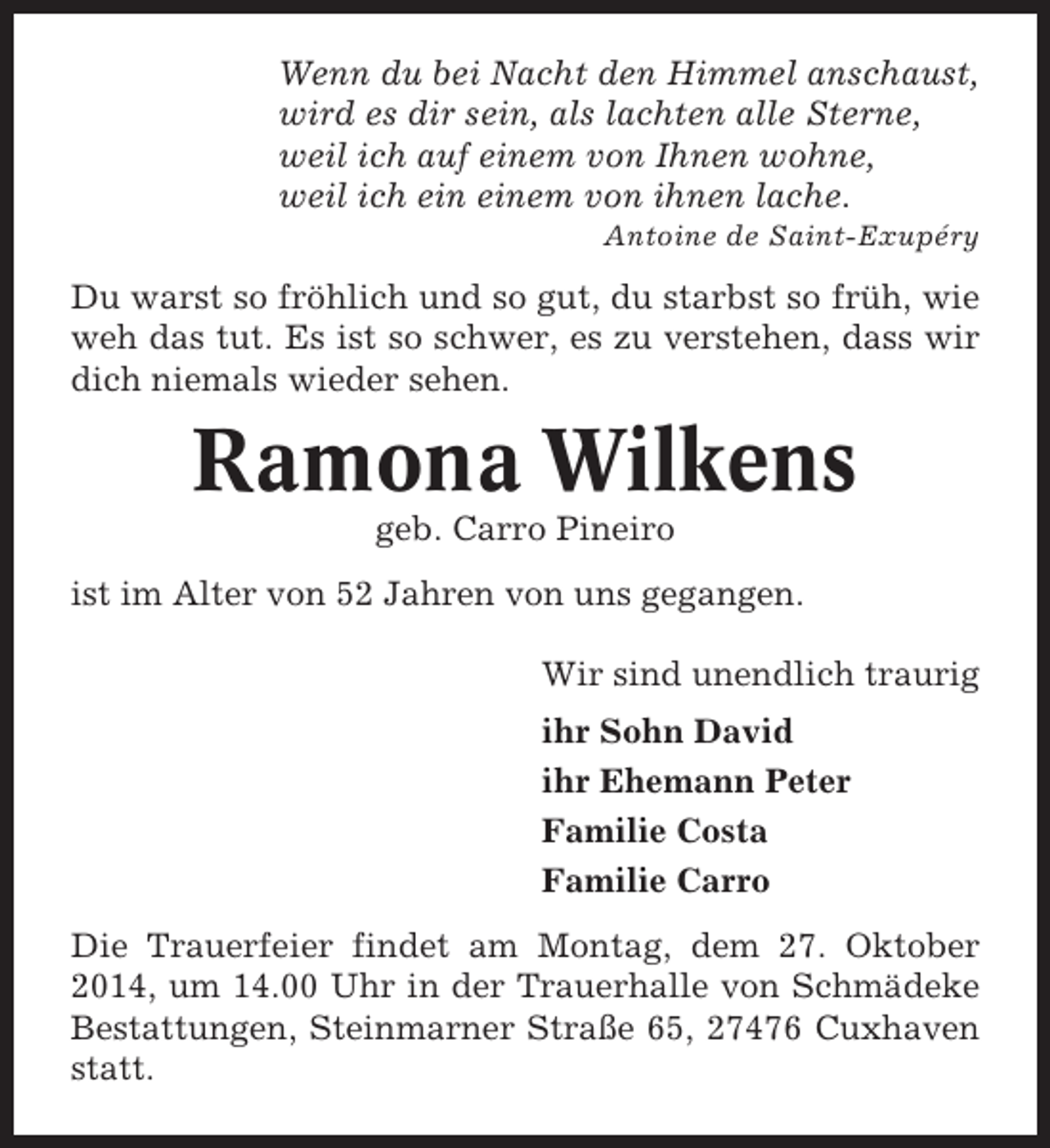 <p>Wenn du bei Nacht den Himmel anschaust,<br />wird es dir sein, als lachten alle Sterne,<br />weil ich auf einem von Ihnen wohne,<br />weil ich ein einem von ihnen lache.<br />Antoine de Saint-Exupéry</p><p>Du warst so fröhlich und so gut, du starbst so früh, wie<br />weh das tut. Es ist so schwer, es zu verstehen, dass wir<br />dich niemals wieder sehen.</p><p>Ramona Wilkens<br />geb. Carro Pineiro<br />ist im Alter von 52 Jahren von uns gegangen.<br />Wir sind unendlich traurig<br />ihr Sohn David<br />ihr Ehemann Peter<br />Familie Costa<br />Familie Carro<br />Die Trauerfeier findet am Montag, dem 27. Oktober<br />2014, um 14.00 Uhr in der Trauerhalle von Schmädeke<br />Bestattungen, Steinmarner Straße 65, 27476 Cuxhaven<br />statt.</p>
