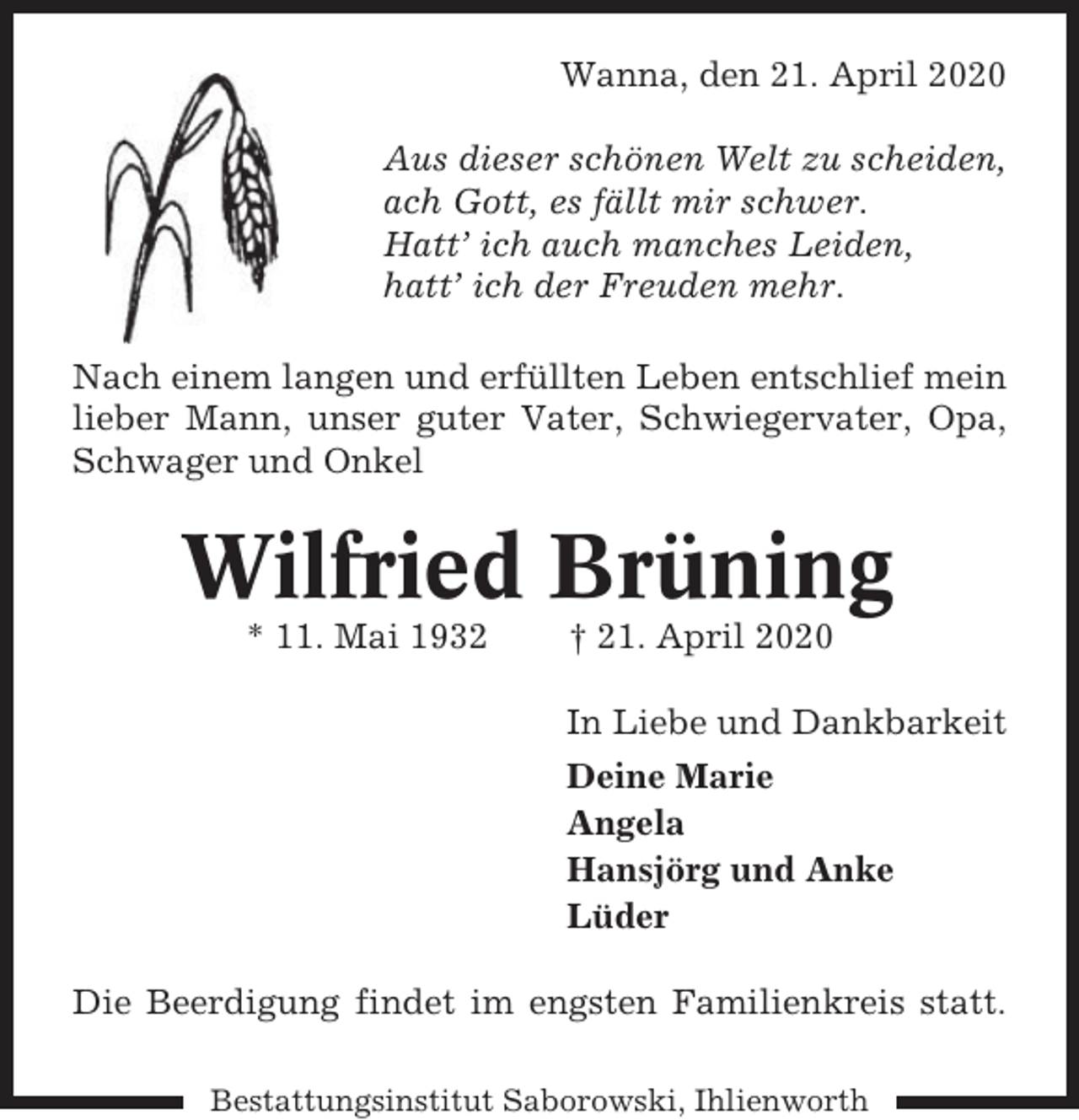 <p>Wanna, den 21. April 2020<br />Aus dieser schönen Welt zu scheiden,<br />ach Gott, es fällt mir schwer.<br />Hatt’ ich auch manches Leiden,<br />hatt’ ich der Freuden mehr.<br />Nach einem langen und erfüllten Leben entschlief mein<br />lieber Mann, unser guter Vater, Schwiegervater, Opa,<br />Schwager und Onkel</p><p>Wilfried Brüning<br />* 11. Mai 1932</p><p>† 21. April 2020<br />In Liebe und Dankbarkeit<br />Deine Marie<br />Angela<br />Hansjörg und Anke<br />Lüder</p><p>Die Beerdigung findet im engsten Familienkreis statt.<br />Bestattungsinstitut Saborowski, Ihlienworth</p>